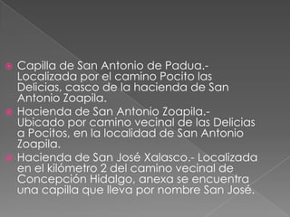  Capilla de San Antonio de Padua.-
  Localizada por el camino Pocito las
  Delicias, casco de la hacienda de San
  Antonio Zoapila.
 Hacienda de San Antonio Zoapila.-
  Ubicado por camino vecinal de las Delicias
  a Pocitos, en la localidad de San Antonio
  Zoapila.
 Hacienda de San José Xalasco.- Localizada
  en el kilómetro 2 del camino vecinal de
  Concepción Hidalgo, anexa se encuentra
  una capilla que lleva por nombre San José.
 