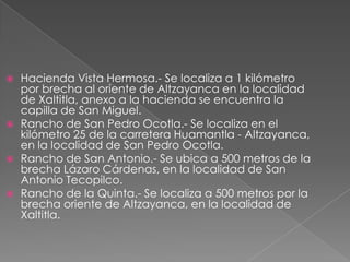    Hacienda Vista Hermosa.- Se localiza a 1 kilómetro
    por brecha al oriente de Altzayanca en la localidad
    de Xaltitla, anexo a la hacienda se encuentra la
    capilla de San Miguel.
   Rancho de San Pedro Ocotla.- Se localiza en el
    kilómetro 25 de la carretera Huamantla - Altzayanca,
    en la localidad de San Pedro Ocotla.
   Rancho de San Antonio.- Se ubica a 500 metros de la
    brecha Lázaro Cárdenas, en la localidad de San
    Antonio Tecopilco.
   Rancho de la Quinta.- Se localiza a 500 metros por la
    brecha oriente de Altzayanca, en la localidad de
    Xaltitla.
 