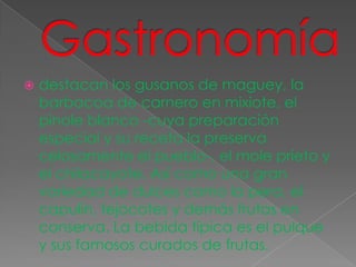    destacan los gusanos de maguey, la
    barbacoa de carnero en mixiote, el
    pinole blanco -cuya preparación
    especial y su receta la preserva
    celosamente el pueblo-, el mole prieto y
    el chilacayote. Así como una gran
    variedad de dulces como la pera, el
    capulín, tejocotes y demás frutas en
    conserva. La bebida típica es el pulque
    y sus famosos curados de frutas.
 