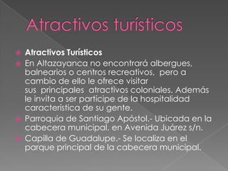    Atractivos Turísticos
   En Altazayanca no encontrará albergues,
    balnearios o centros recreativos, pero a
    cambio de ello le ofrece visitar
    sus principales atractivos coloniales. Además
    le invita a ser partícipe de la hospitalidad
    característica de su gente.
   Parroquia de Santiago Apóstol.- Ubicada en la
    cabecera municipal. en Avenida Juárez s/n.
   Capilla de Guadalupe.- Se localiza en el
    parque principal de la cabecera municipal.
 