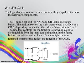 A 1-Bit ALU
The logical operations are easiest, because they map directly onto
the hardware components.
The 1-bit logical unit for AND and OR looks like figure
below. The multiplexor on the right then selects a AND b or a
OR b, depending on whether the value of Operation is 0 or 1.
The line that controls the multiplexor is shown in color to
distinguish it from the lines containing data. In the figure
below control and output lines of the multiplexor were
renamed to names that reflect the function of the ALU.
 