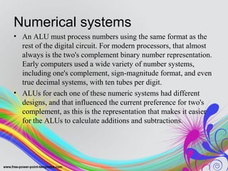 Numerical systems
• An ALU must process numbers using the same format as the
rest of the digital circuit. For modern processors, that almost
always is the two's complement binary number representation.
Early computers used a wide variety of number systems,
including one's complement, sign-magnitude format, and even
true decimal systems, with ten tubes per digit.
• ALUs for each one of these numeric systems had different
designs, and that influenced the current preference for two's
complement, as this is the representation that makes it easier
for the ALUs to calculate additions and subtractions.
 