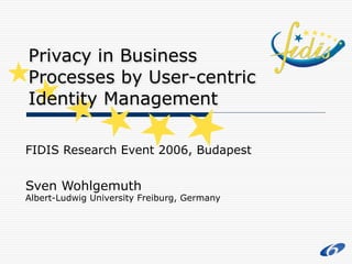 FIDIS Research Event 2006, Budapest
Sven Wohlgemuth
Albert-Ludwig University Freiburg, Germany
Privacy in Business
Processes by User-centric
Identity Management
 