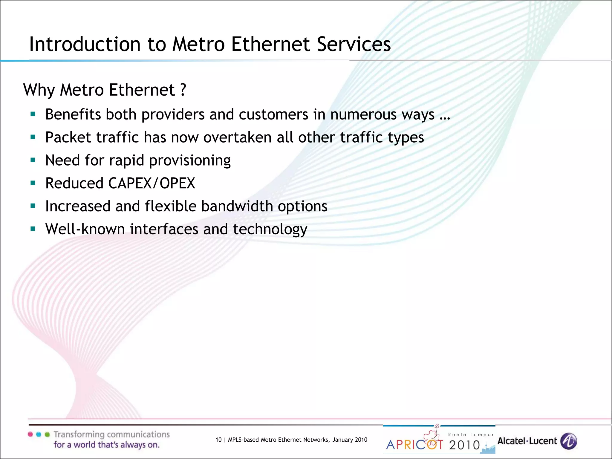 10 | MPLS-based Metro Ethernet Networks, January 2010
Why Metro Ethernet ?
 Benefits both providers and customers in numerous ways …
 Packet traffic has now overtaken all other traffic types
 Need for rapid provisioning
 Reduced CAPEX/OPEX
 Increased and flexible bandwidth options
 Well-known interfaces and technology
Introduction to Metro Ethernet Services
 
