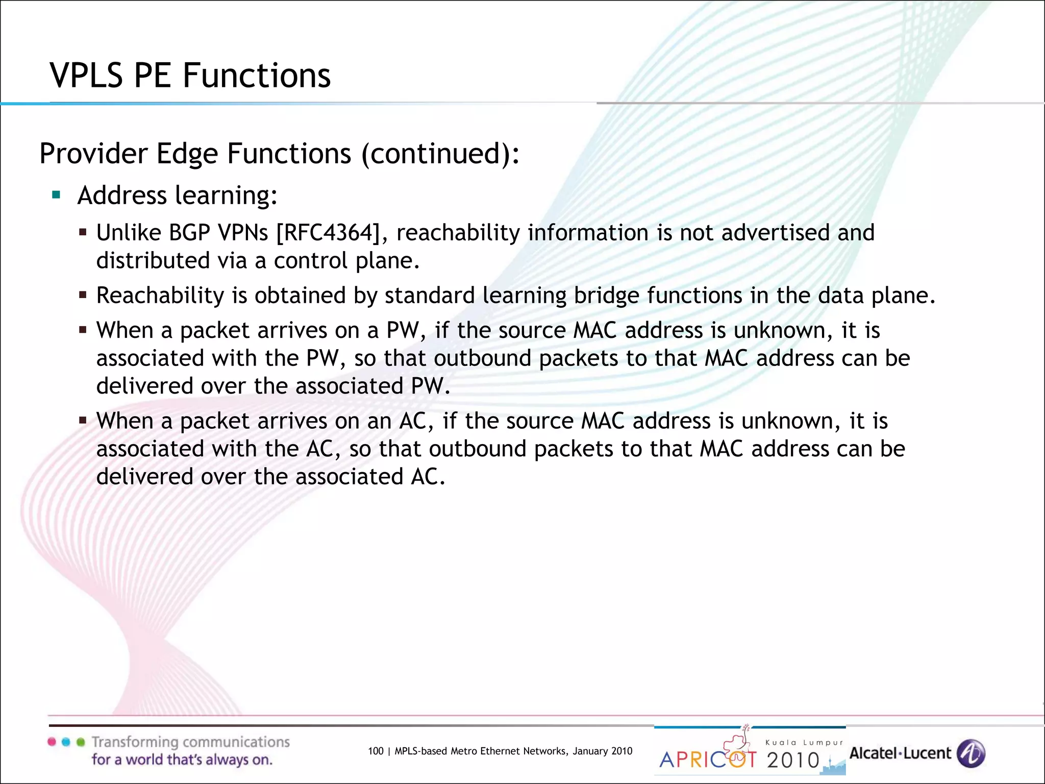 100 | MPLS-based Metro Ethernet Networks, January 2010
Provider Edge Functions (continued):
 Address learning:
 Unlike BGP VPNs [RFC4364], reachability information is not advertised and
distributed via a control plane.
 Reachability is obtained by standard learning bridge functions in the data plane.
 When a packet arrives on a PW, if the source MAC address is unknown, it is
associated with the PW, so that outbound packets to that MAC address can be
delivered over the associated PW.
 When a packet arrives on an AC, if the source MAC address is unknown, it is
associated with the AC, so that outbound packets to that MAC address can be
delivered over the associated AC.
VPLS PE Functions
 