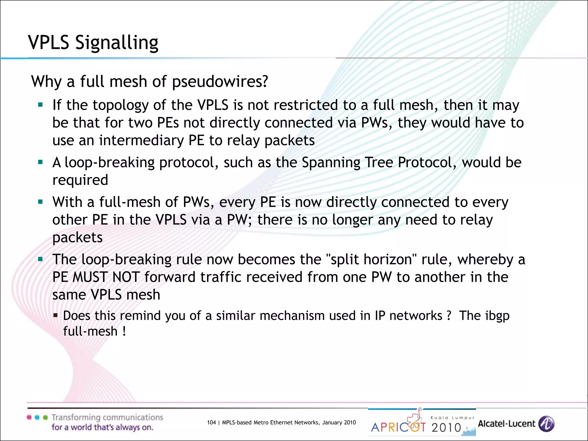 104 | MPLS-based Metro Ethernet Networks, January 2010
VPLS Signalling
Why a full mesh of pseudowires?
 If the topology of the VPLS is not restricted to a full mesh, then it may
be that for two PEs not directly connected via PWs, they would have to
use an intermediary PE to relay packets
 A loop-breaking protocol, such as the Spanning Tree Protocol, would be
required
 With a full-mesh of PWs, every PE is now directly connected to every
other PE in the VPLS via a PW; there is no longer any need to relay
packets
 The loop-breaking rule now becomes the "split horizon" rule, whereby a
PE MUST NOT forward traffic received from one PW to another in the
same VPLS mesh
 Does this remind you of a similar mechanism used in IP networks ? The ibgp
full-mesh !
 