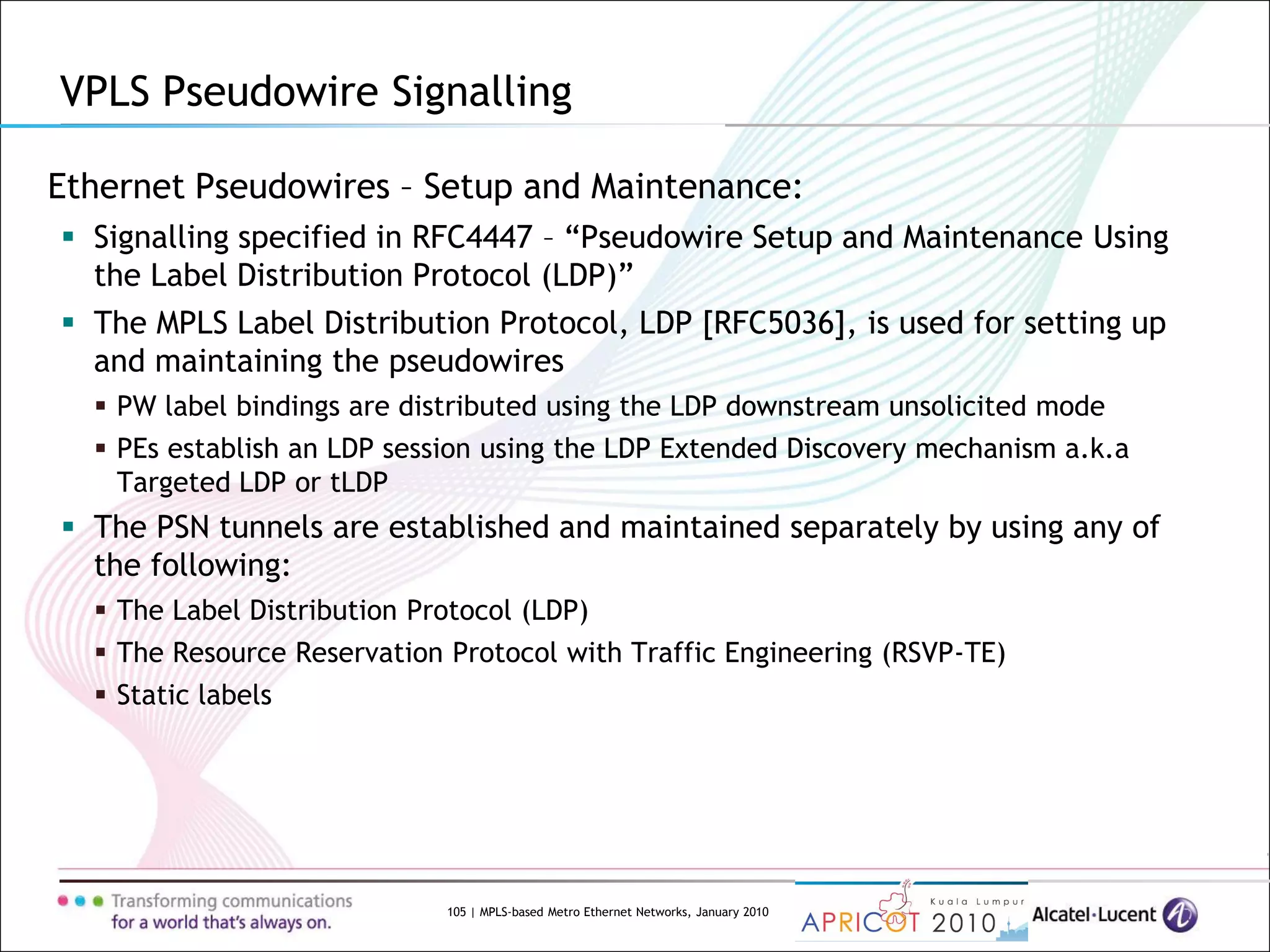 105 | MPLS-based Metro Ethernet Networks, January 2010
Ethernet Pseudowires – Setup and Maintenance:
 Signalling specified in RFC4447 – “Pseudowire Setup and Maintenance Using
the Label Distribution Protocol (LDP)”
 The MPLS Label Distribution Protocol, LDP [RFC5036], is used for setting up
and maintaining the pseudowires
 PW label bindings are distributed using the LDP downstream unsolicited mode
 PEs establish an LDP session using the LDP Extended Discovery mechanism a.k.a
Targeted LDP or tLDP
 The PSN tunnels are established and maintained separately by using any of
the following:
 The Label Distribution Protocol (LDP)
 The Resource Reservation Protocol with Traffic Engineering (RSVP-TE)
 Static labels
VPLS Pseudowire Signalling
 