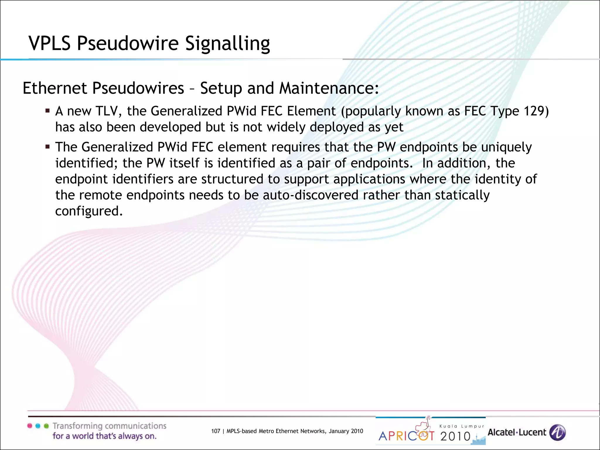 107 | MPLS-based Metro Ethernet Networks, January 2010
Ethernet Pseudowires – Setup and Maintenance:
 A new TLV, the Generalized PWid FEC Element (popularly known as FEC Type 129)
has also been developed but is not widely deployed as yet
 The Generalized PWid FEC element requires that the PW endpoints be uniquely
identified; the PW itself is identified as a pair of endpoints. In addition, the
endpoint identifiers are structured to support applications where the identity of
the remote endpoints needs to be auto-discovered rather than statically
configured.
VPLS Pseudowire Signalling
 