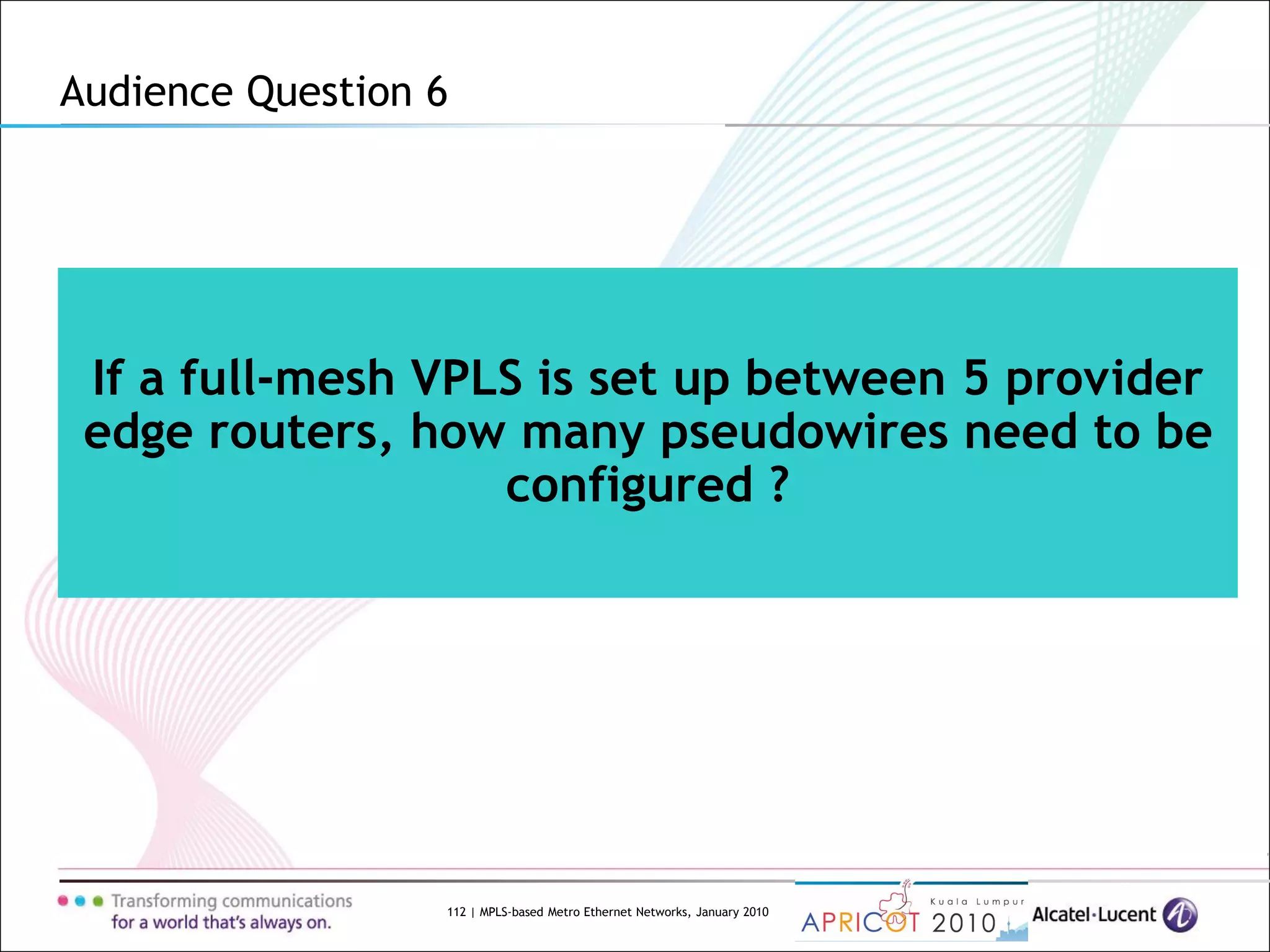 112 | MPLS-based Metro Ethernet Networks, January 2010
If a full-mesh VPLS is set up between 5 provider
edge routers, how many pseudowires need to be
configured ?
Audience Question 6
 
