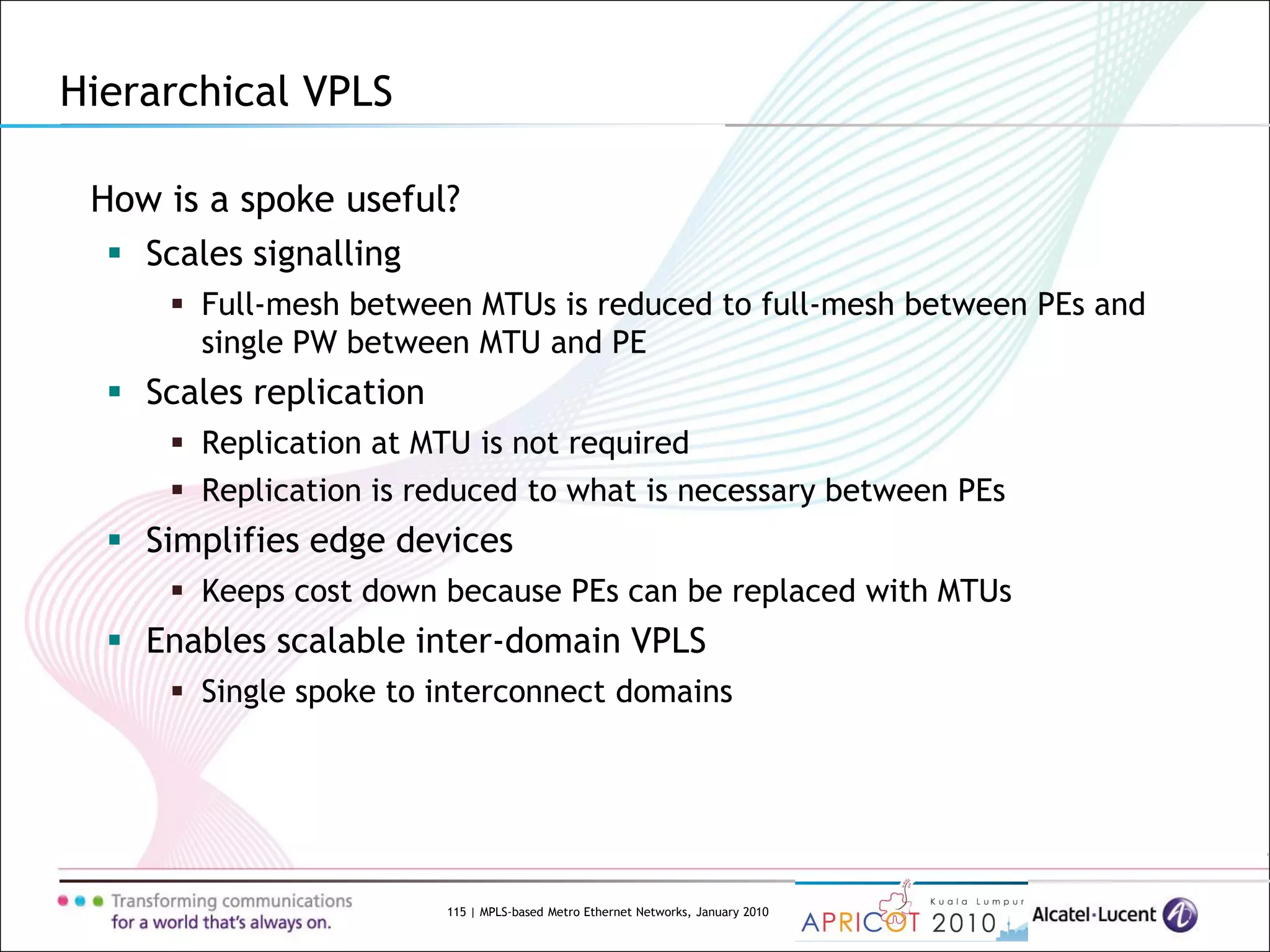 115 | MPLS-based Metro Ethernet Networks, January 2010
Hierarchical VPLS
How is a spoke useful?
 Scales signalling
 Full-mesh between MTUs is reduced to full-mesh between PEs and
single PW between MTU and PE
 Scales replication
 Replication at MTU is not required
 Replication is reduced to what is necessary between PEs
 Simplifies edge devices
 Keeps cost down because PEs can be replaced with MTUs
 Enables scalable inter-domain VPLS
 Single spoke to interconnect domains
 
