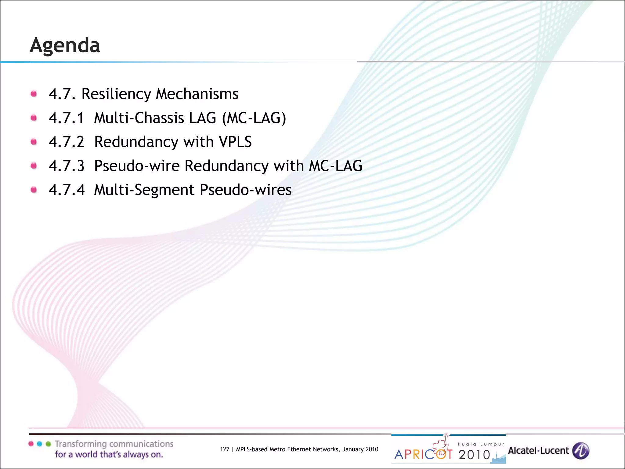 127 | MPLS-based Metro Ethernet Networks, January 2010
Agenda
4.7. Resiliency Mechanisms
4.7.1 Multi-Chassis LAG (MC-LAG)
4.7.2 Redundancy with VPLS
4.7.3 Pseudo-wire Redundancy with MC-LAG
4.7.4 Multi-Segment Pseudo-wires
 