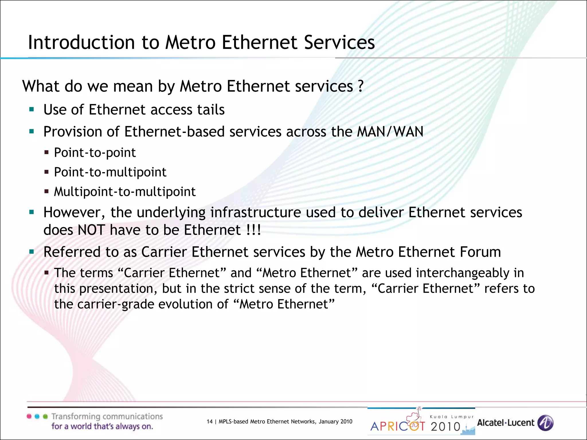 14 | MPLS-based Metro Ethernet Networks, January 2010
What do we mean by Metro Ethernet services ?
 Use of Ethernet access tails
 Provision of Ethernet-based services across the MAN/WAN
 Point-to-point
 Point-to-multipoint
 Multipoint-to-multipoint
 However, the underlying infrastructure used to deliver Ethernet services
does NOT have to be Ethernet !!!
 Referred to as Carrier Ethernet services by the Metro Ethernet Forum
 The terms “Carrier Ethernet” and “Metro Ethernet” are used interchangeably in
this presentation, but in the strict sense of the term, “Carrier Ethernet” refers to
the carrier-grade evolution of “Metro Ethernet”
Introduction to Metro Ethernet Services
 