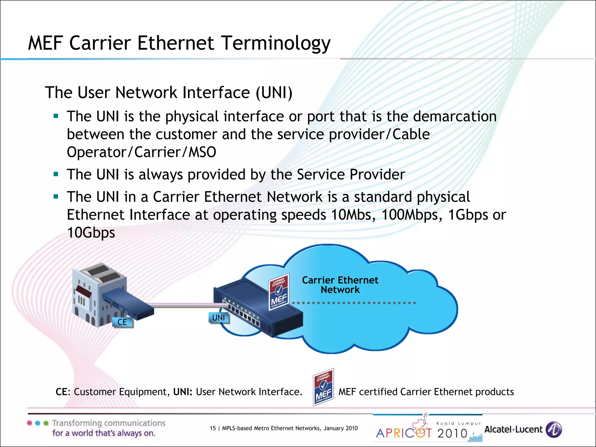 15 | MPLS-based Metro Ethernet Networks, January 2010
Carrier Ethernet
Network
UNI
The User Network Interface (UNI)
 The UNI is the physical interface or port that is the demarcation
between the customer and the service provider/Cable
Operator/Carrier/MSO
 The UNI is always provided by the Service Provider
 The UNI in a Carrier Ethernet Network is a standard physical
Ethernet Interface at operating speeds 10Mbs, 100Mbps, 1Gbps or
10Gbps
CE: Customer Equipment, UNI: User Network Interface. MEF certified Carrier Ethernet products
CE
MEF Carrier Ethernet Terminology
 