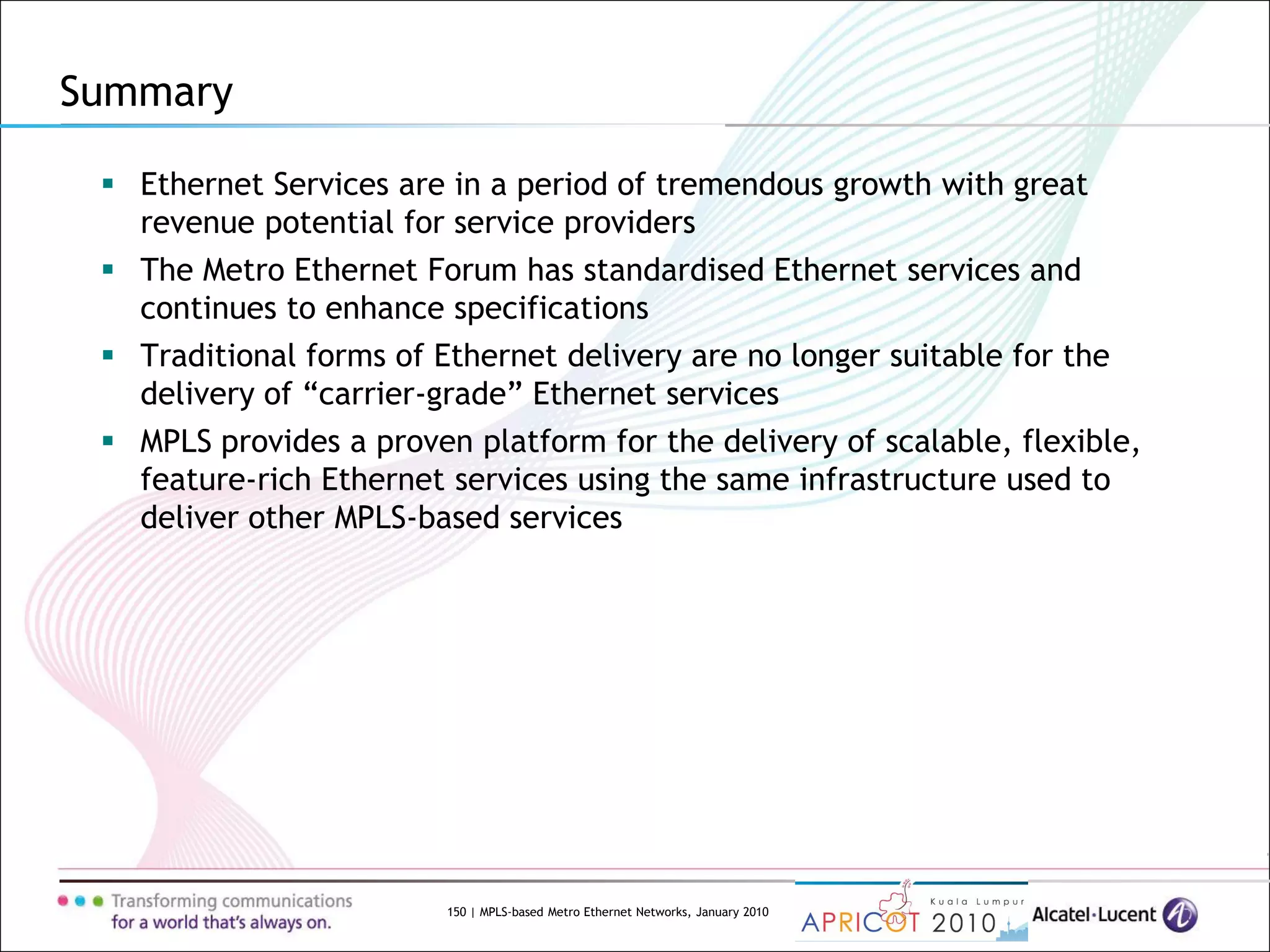 150 | MPLS-based Metro Ethernet Networks, January 2010
Summary
 Ethernet Services are in a period of tremendous growth with great
revenue potential for service providers
 The Metro Ethernet Forum has standardised Ethernet services and
continues to enhance specifications
 Traditional forms of Ethernet delivery are no longer suitable for the
delivery of “carrier-grade” Ethernet services
 MPLS provides a proven platform for the delivery of scalable, flexible,
feature-rich Ethernet services using the same infrastructure used to
deliver other MPLS-based services
 