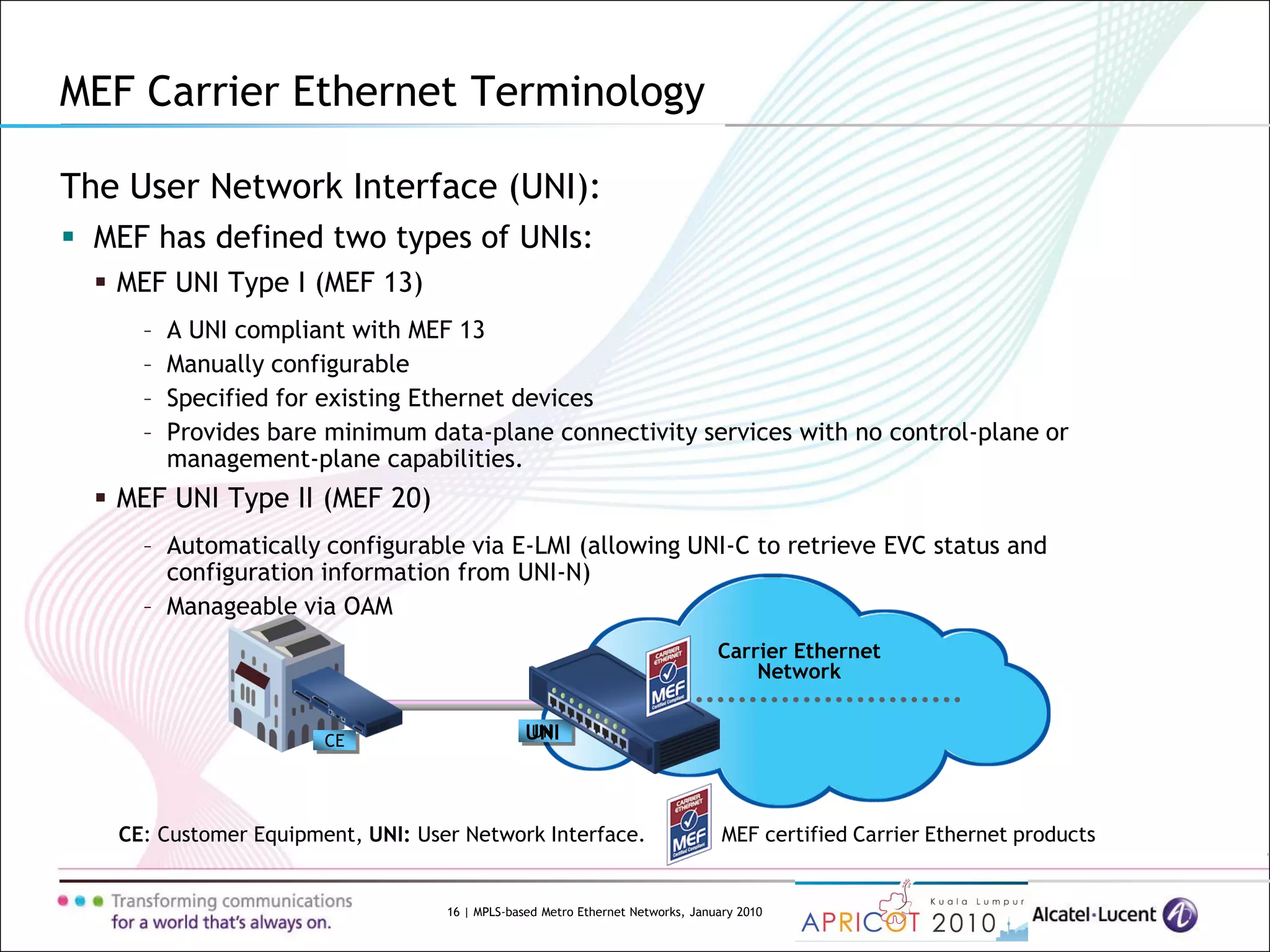 16 | MPLS-based Metro Ethernet Networks, January 2010
Carrier Ethernet
Network
UNI
MEF Carrier Ethernet Terminology
The User Network Interface (UNI):
 MEF has defined two types of UNIs:
 MEF UNI Type I (MEF 13)
– A UNI compliant with MEF 13
– Manually configurable
– Specified for existing Ethernet devices
– Provides bare minimum data-plane connectivity services with no control-plane or
management-plane capabilities.
 MEF UNI Type II (MEF 20)
– Automatically configurable via E-LMI (allowing UNI-C to retrieve EVC status and
configuration information from UNI-N)
– Manageable via OAM
CE: Customer Equipment, UNI: User Network Interface. MEF certified Carrier Ethernet products
CE UNI
 