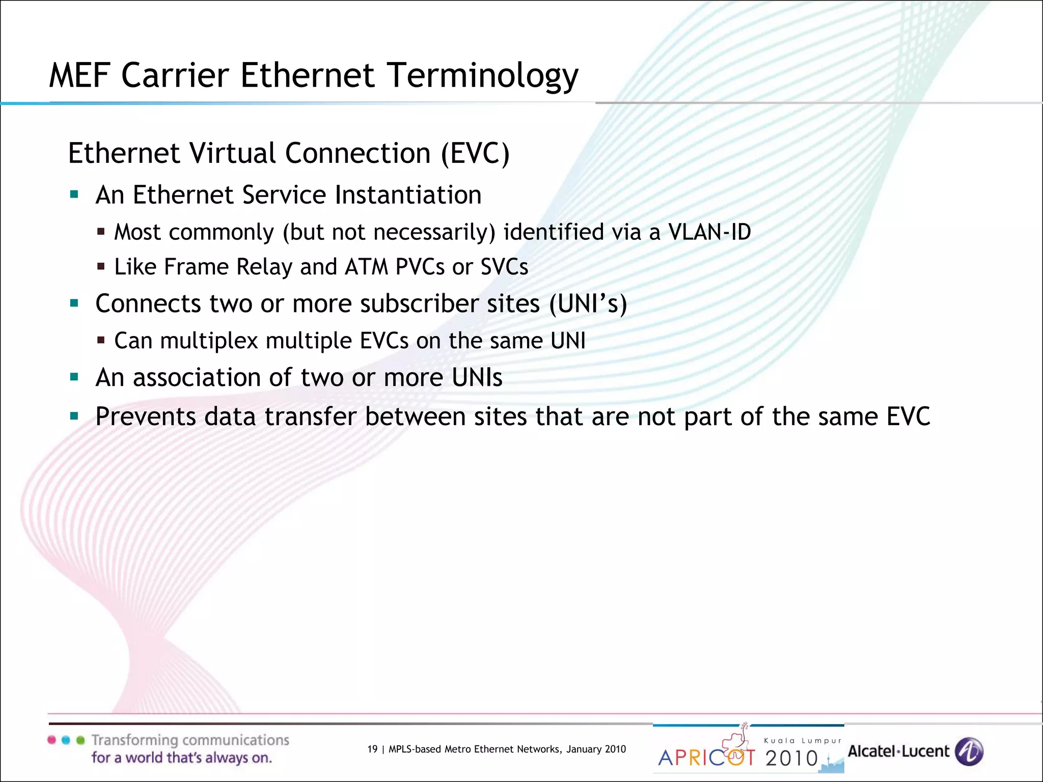 19 | MPLS-based Metro Ethernet Networks, January 2010
MEF Carrier Ethernet Terminology
Ethernet Virtual Connection (EVC)
 An Ethernet Service Instantiation
 Most commonly (but not necessarily) identified via a VLAN-ID
 Like Frame Relay and ATM PVCs or SVCs
 Connects two or more subscriber sites (UNI’s)
 Can multiplex multiple EVCs on the same UNI
 An association of two or more UNIs
 Prevents data transfer between sites that are not part of the same EVC
 