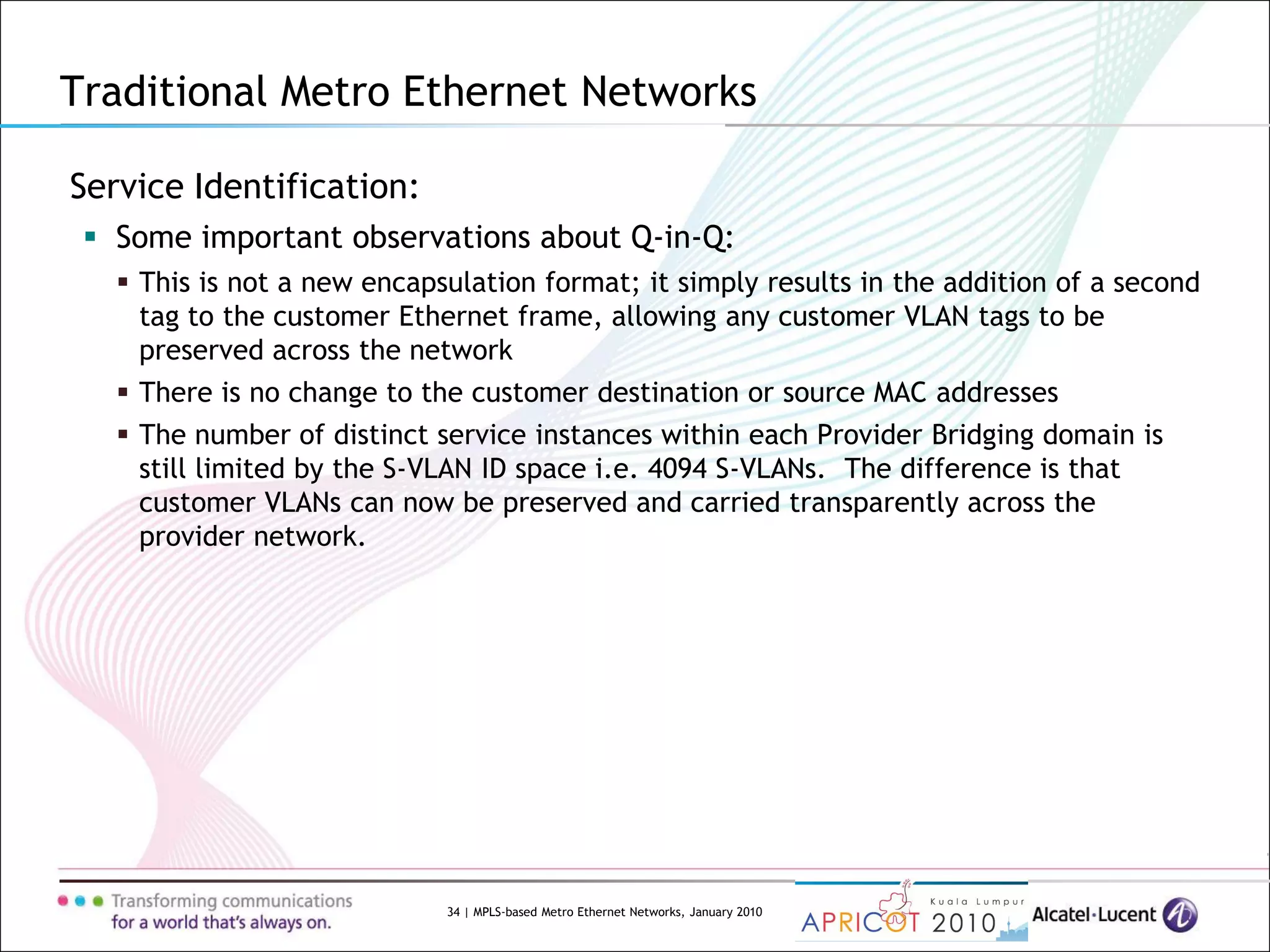 34 | MPLS-based Metro Ethernet Networks, January 2010
Service Identification:
 Some important observations about Q-in-Q:
 This is not a new encapsulation format; it simply results in the addition of a second
tag to the customer Ethernet frame, allowing any customer VLAN tags to be
preserved across the network
 There is no change to the customer destination or source MAC addresses
 The number of distinct service instances within each Provider Bridging domain is
still limited by the S-VLAN ID space i.e. 4094 S-VLANs. The difference is that
customer VLANs can now be preserved and carried transparently across the
provider network.
Traditional Metro Ethernet Networks
 