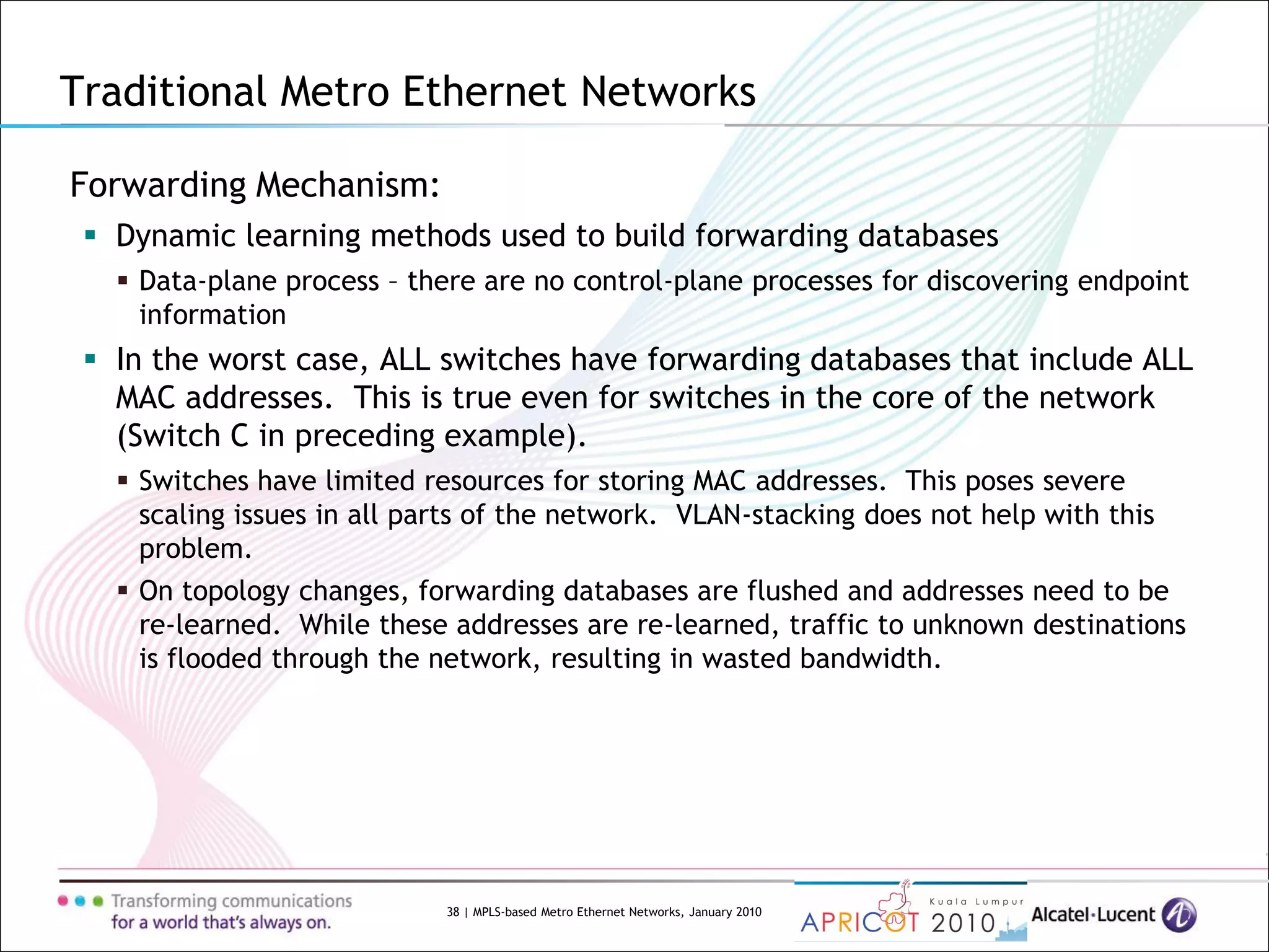 38 | MPLS-based Metro Ethernet Networks, January 2010
Forwarding Mechanism:
 Dynamic learning methods used to build forwarding databases
 Data-plane process – there are no control-plane processes for discovering endpoint
information
 In the worst case, ALL switches have forwarding databases that include ALL
MAC addresses. This is true even for switches in the core of the network
(Switch C in preceding example).
 Switches have limited resources for storing MAC addresses. This poses severe
scaling issues in all parts of the network. VLAN-stacking does not help with this
problem.
 On topology changes, forwarding databases are flushed and addresses need to be
re-learned. While these addresses are re-learned, traffic to unknown destinations
is flooded through the network, resulting in wasted bandwidth.
Traditional Metro Ethernet Networks
 