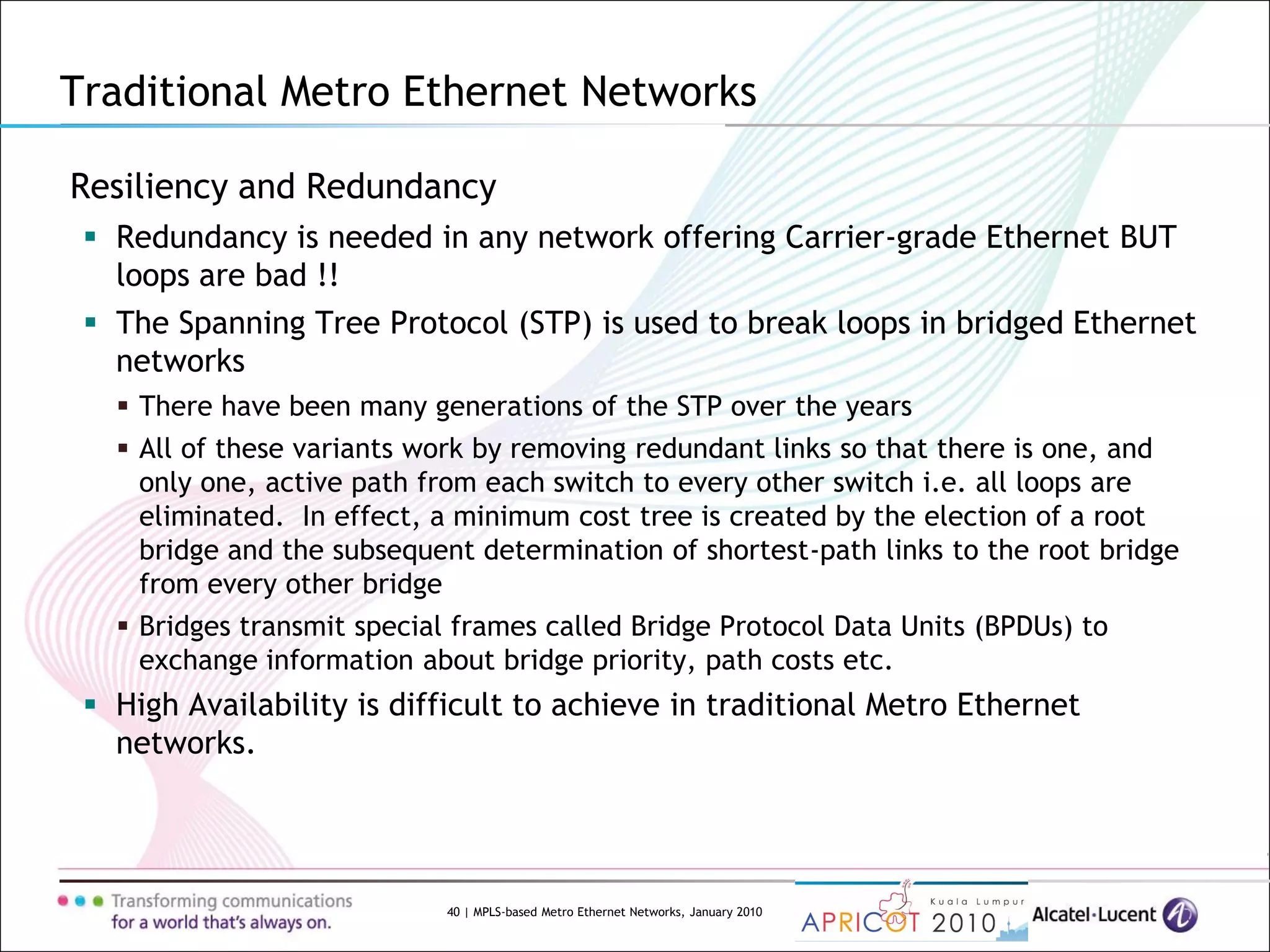 40 | MPLS-based Metro Ethernet Networks, January 2010
Resiliency and Redundancy
 Redundancy is needed in any network offering Carrier-grade Ethernet BUT
loops are bad !!
 The Spanning Tree Protocol (STP) is used to break loops in bridged Ethernet
networks
 There have been many generations of the STP over the years
 All of these variants work by removing redundant links so that there is one, and
only one, active path from each switch to every other switch i.e. all loops are
eliminated. In effect, a minimum cost tree is created by the election of a root
bridge and the subsequent determination of shortest-path links to the root bridge
from every other bridge
 Bridges transmit special frames called Bridge Protocol Data Units (BPDUs) to
exchange information about bridge priority, path costs etc.
 High Availability is difficult to achieve in traditional Metro Ethernet
networks.
Traditional Metro Ethernet Networks
 