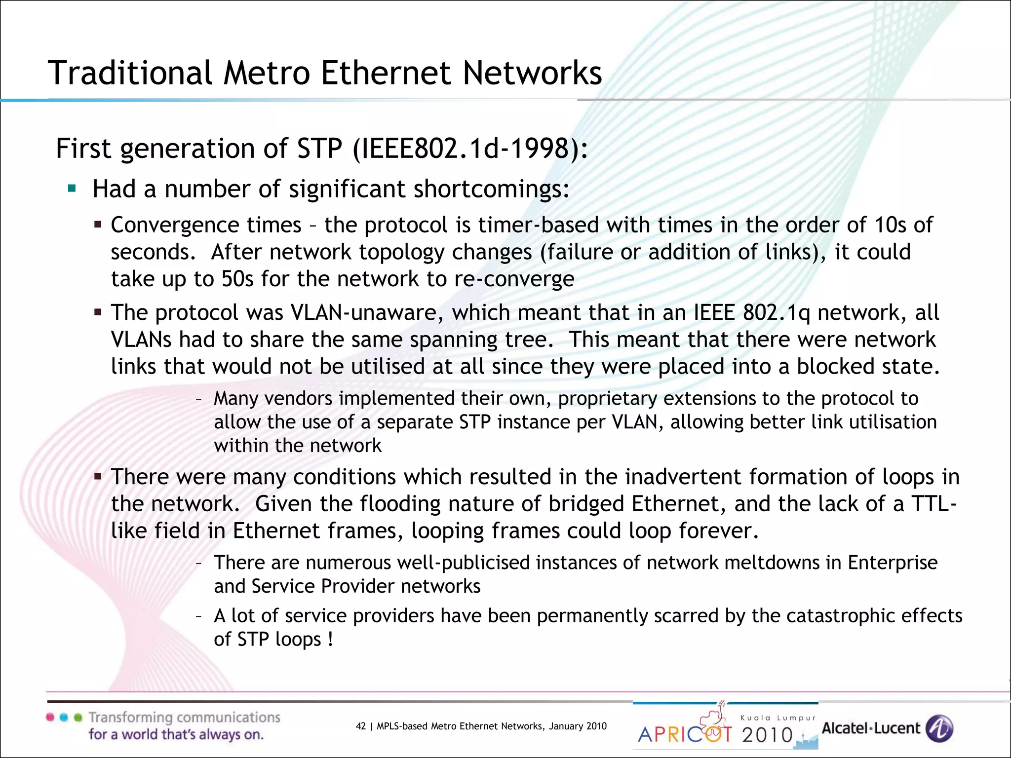 42 | MPLS-based Metro Ethernet Networks, January 2010
First generation of STP (IEEE802.1d-1998):
 Had a number of significant shortcomings:
 Convergence times – the protocol is timer-based with times in the order of 10s of
seconds. After network topology changes (failure or addition of links), it could
take up to 50s for the network to re-converge
 The protocol was VLAN-unaware, which meant that in an IEEE 802.1q network, all
VLANs had to share the same spanning tree. This meant that there were network
links that would not be utilised at all since they were placed into a blocked state.
– Many vendors implemented their own, proprietary extensions to the protocol to
allow the use of a separate STP instance per VLAN, allowing better link utilisation
within the network
 There were many conditions which resulted in the inadvertent formation of loops in
the network. Given the flooding nature of bridged Ethernet, and the lack of a TTL-
like field in Ethernet frames, looping frames could loop forever.
– There are numerous well-publicised instances of network meltdowns in Enterprise
and Service Provider networks
– A lot of service providers have been permanently scarred by the catastrophic effects
of STP loops !
Traditional Metro Ethernet Networks
 