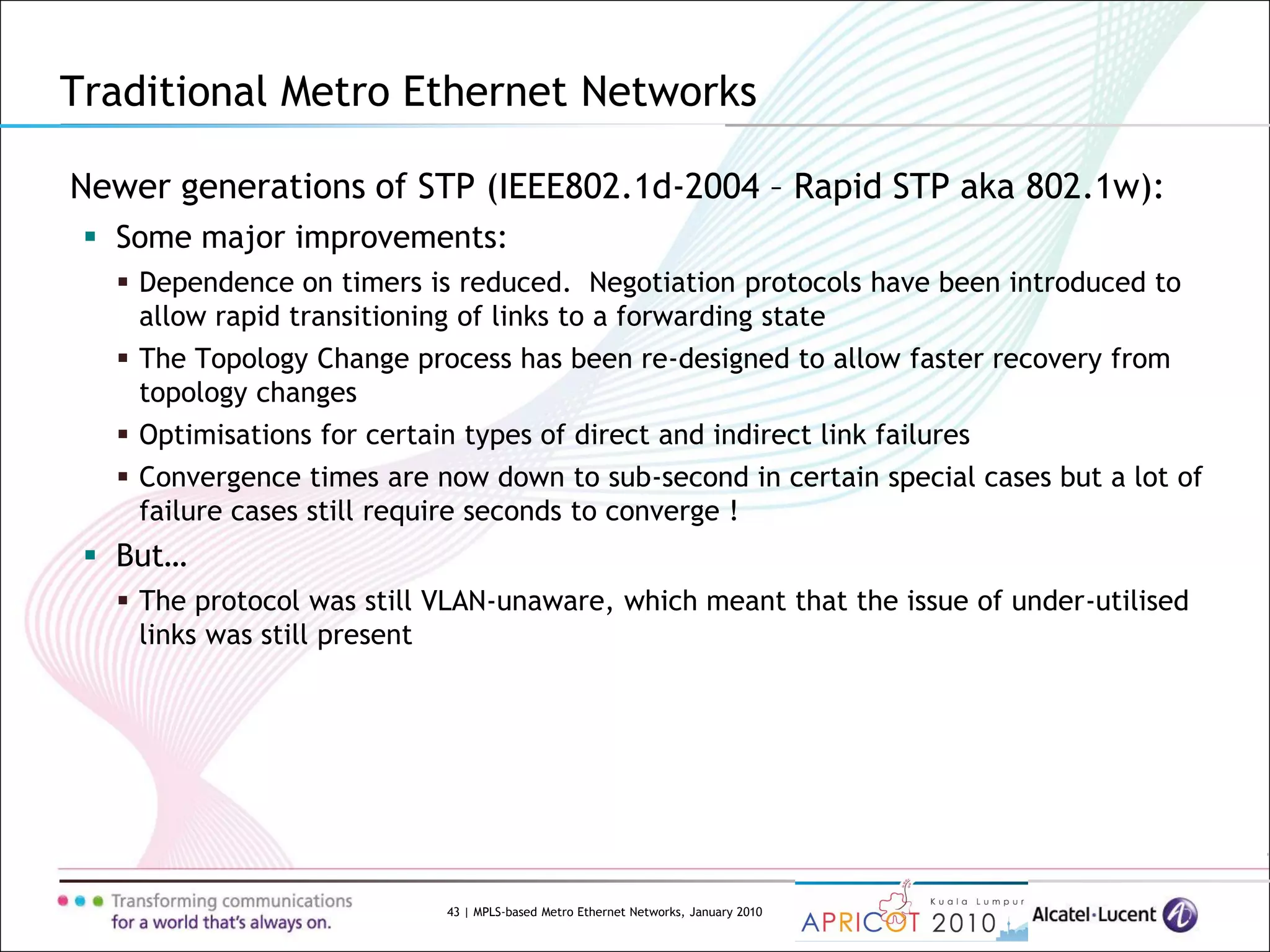 43 | MPLS-based Metro Ethernet Networks, January 2010
Newer generations of STP (IEEE802.1d-2004 – Rapid STP aka 802.1w):
 Some major improvements:
 Dependence on timers is reduced. Negotiation protocols have been introduced to
allow rapid transitioning of links to a forwarding state
 The Topology Change process has been re-designed to allow faster recovery from
topology changes
 Optimisations for certain types of direct and indirect link failures
 Convergence times are now down to sub-second in certain special cases but a lot of
failure cases still require seconds to converge !
 But…
 The protocol was still VLAN-unaware, which meant that the issue of under-utilised
links was still present
Traditional Metro Ethernet Networks
 