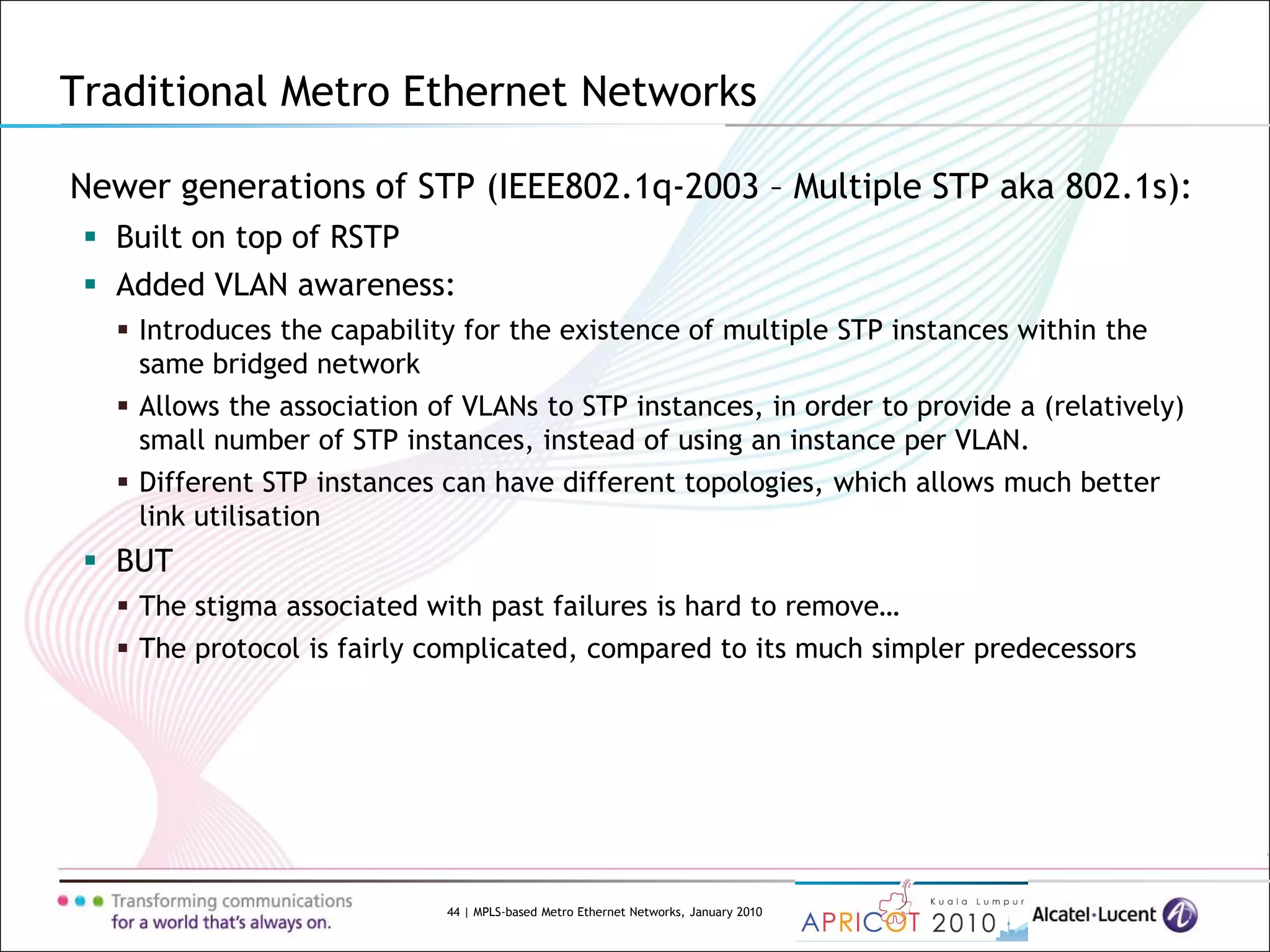 44 | MPLS-based Metro Ethernet Networks, January 2010
Newer generations of STP (IEEE802.1q-2003 – Multiple STP aka 802.1s):
 Built on top of RSTP
 Added VLAN awareness:
 Introduces the capability for the existence of multiple STP instances within the
same bridged network
 Allows the association of VLANs to STP instances, in order to provide a (relatively)
small number of STP instances, instead of using an instance per VLAN.
 Different STP instances can have different topologies, which allows much better
link utilisation
 BUT
 The stigma associated with past failures is hard to remove…
 The protocol is fairly complicated, compared to its much simpler predecessors
Traditional Metro Ethernet Networks
 