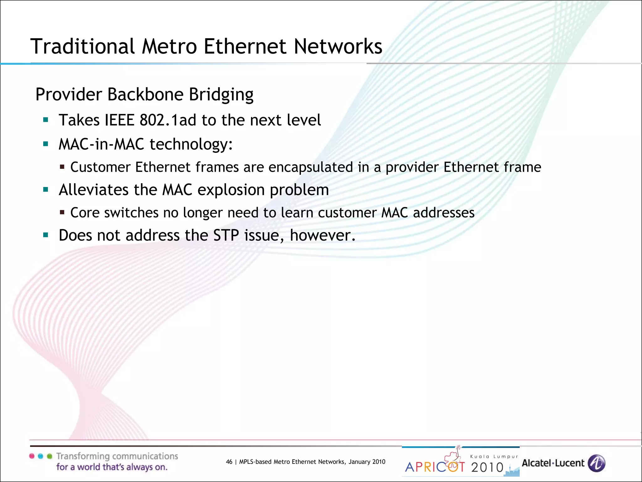 46 | MPLS-based Metro Ethernet Networks, January 2010
Provider Backbone Bridging
 Takes IEEE 802.1ad to the next level
 MAC-in-MAC technology:
 Customer Ethernet frames are encapsulated in a provider Ethernet frame
 Alleviates the MAC explosion problem
 Core switches no longer need to learn customer MAC addresses
 Does not address the STP issue, however.
Traditional Metro Ethernet Networks
 