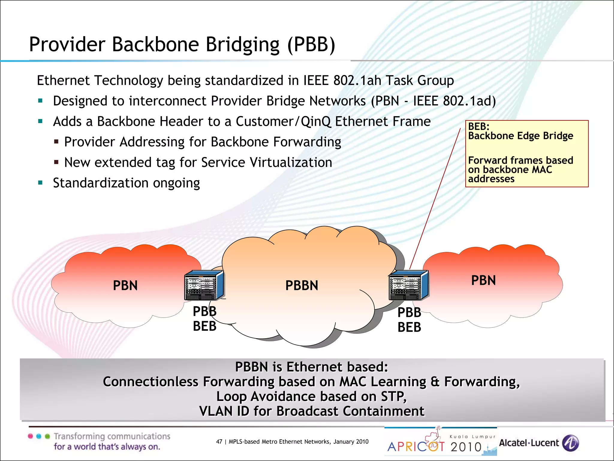 47 | MPLS-based Metro Ethernet Networks, January 2010
Provider Backbone Bridging (PBB)
Ethernet Technology being standardized in IEEE 802.1ah Task Group
 Designed to interconnect Provider Bridge Networks (PBN - IEEE 802.1ad)
 Adds a Backbone Header to a Customer/QinQ Ethernet Frame
 Provider Addressing for Backbone Forwarding
 New extended tag for Service Virtualization
 Standardization ongoing
PBBN is Ethernet based:
Connectionless Forwarding based on MAC Learning & Forwarding,
Loop Avoidance based on STP,
VLAN ID for Broadcast Containment
PBN PBNPBBN
PBB
BEB
PBB
BEB
BEB:
Backbone Edge Bridge
Forward frames based
on backbone MAC
addresses
 