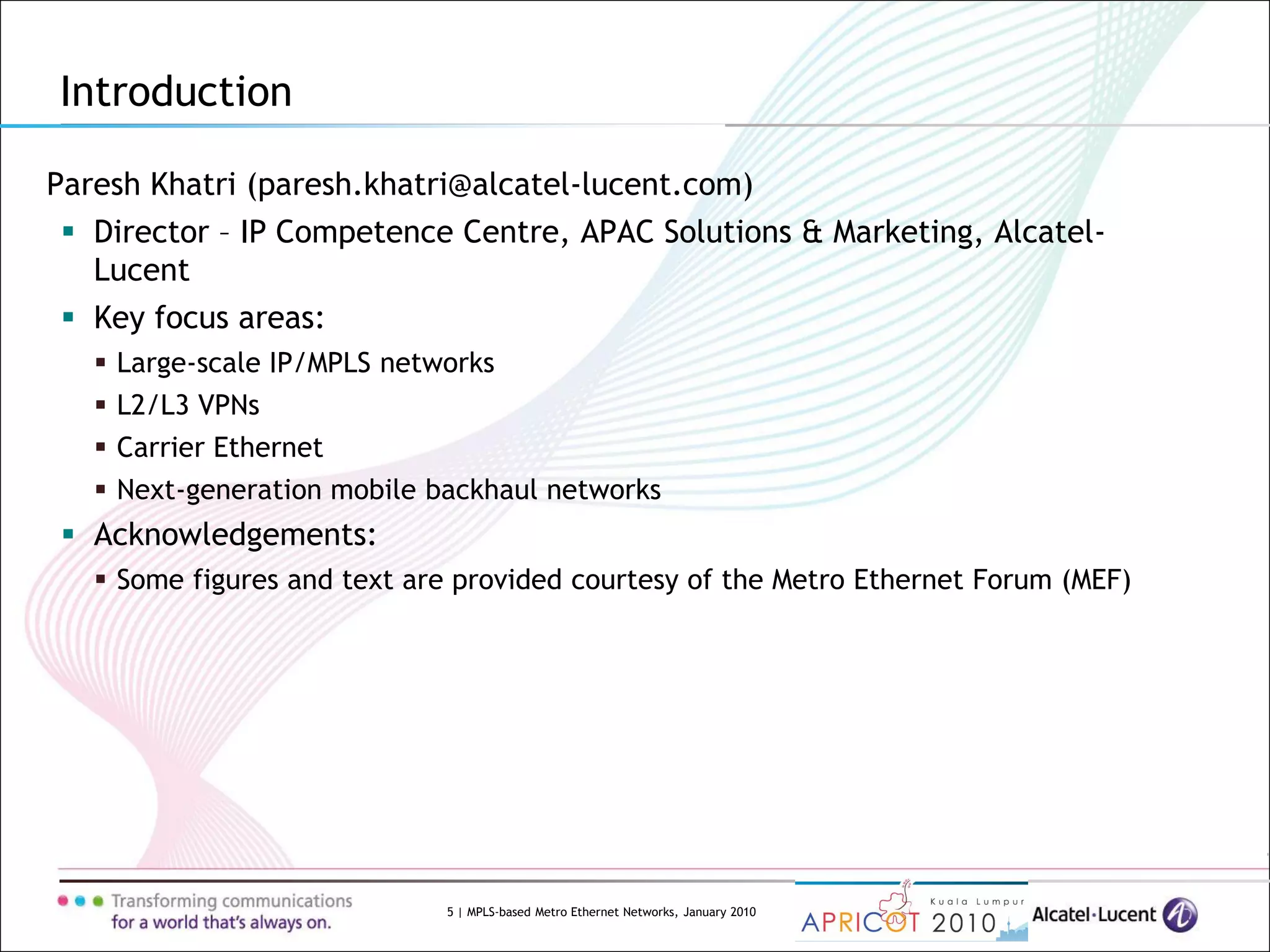 5 | MPLS-based Metro Ethernet Networks, January 2010
Paresh Khatri (paresh.khatri@alcatel-lucent.com)
 Director – IP Competence Centre, APAC Solutions & Marketing, Alcatel-
Lucent
 Key focus areas:
 Large-scale IP/MPLS networks
 L2/L3 VPNs
 Carrier Ethernet
 Next-generation mobile backhaul networks
 Acknowledgements:
 Some figures and text are provided courtesy of the Metro Ethernet Forum (MEF)
Introduction
 