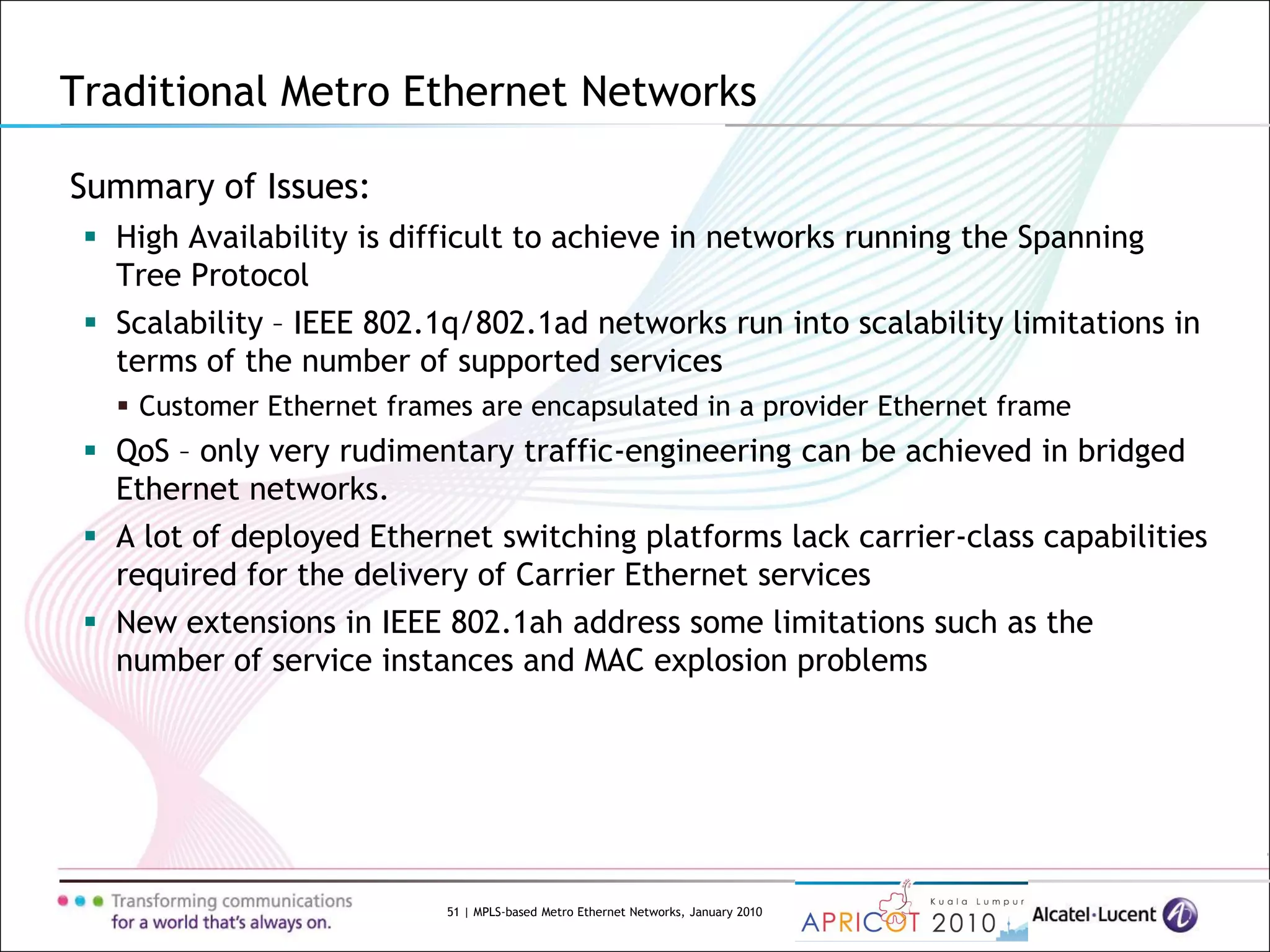 51 | MPLS-based Metro Ethernet Networks, January 2010
Summary of Issues:
 High Availability is difficult to achieve in networks running the Spanning
Tree Protocol
 Scalability – IEEE 802.1q/802.1ad networks run into scalability limitations in
terms of the number of supported services
 Customer Ethernet frames are encapsulated in a provider Ethernet frame
 QoS – only very rudimentary traffic-engineering can be achieved in bridged
Ethernet networks.
 A lot of deployed Ethernet switching platforms lack carrier-class capabilities
required for the delivery of Carrier Ethernet services
 New extensions in IEEE 802.1ah address some limitations such as the
number of service instances and MAC explosion problems
Traditional Metro Ethernet Networks
 