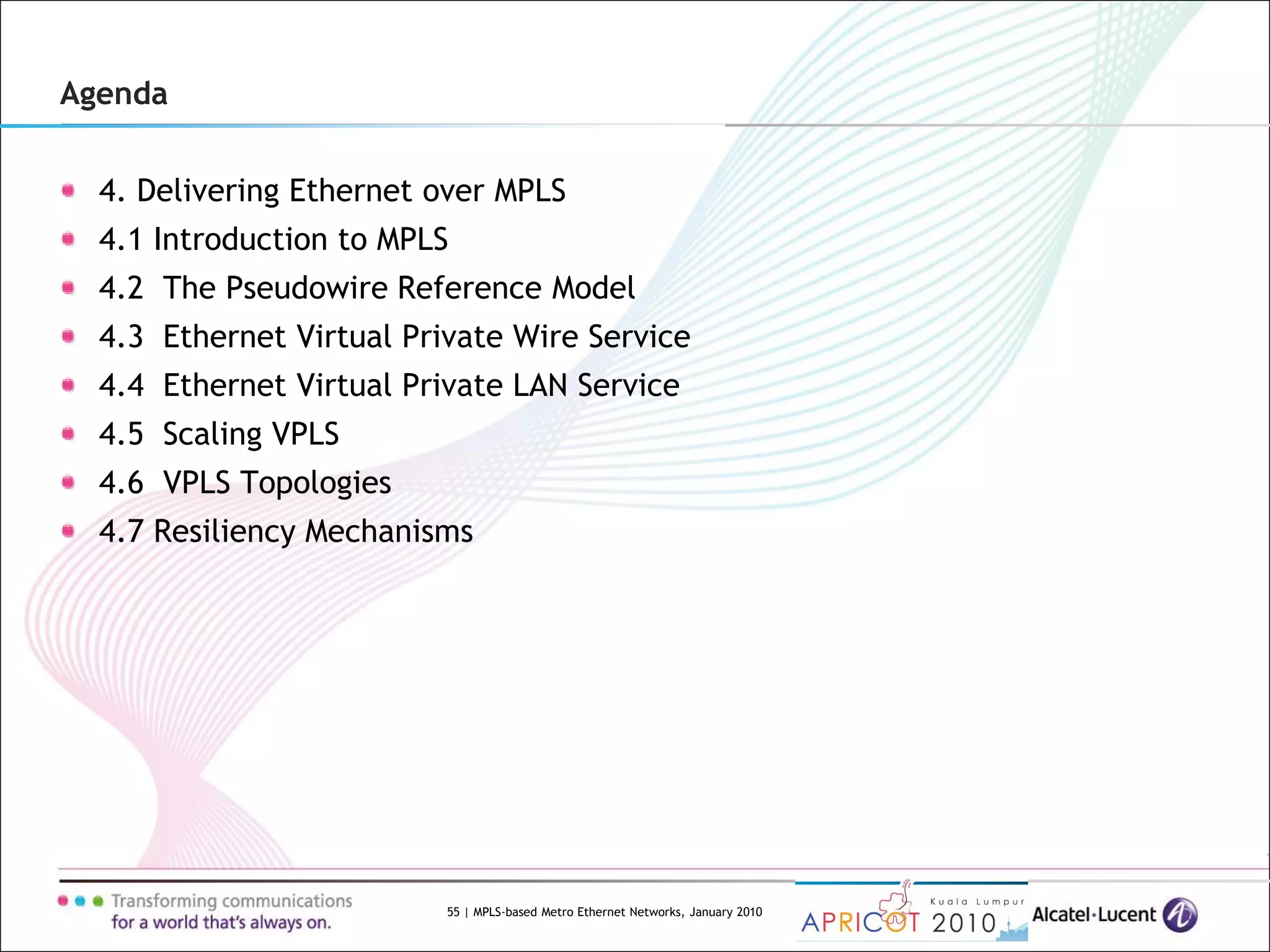 55 | MPLS-based Metro Ethernet Networks, January 2010
Agenda
4. Delivering Ethernet over MPLS
4.1 Introduction to MPLS
4.2 The Pseudowire Reference Model
4.3 Ethernet Virtual Private Wire Service
4.4 Ethernet Virtual Private LAN Service
4.5 Scaling VPLS
4.6 VPLS Topologies
4.7 Resiliency Mechanisms
 