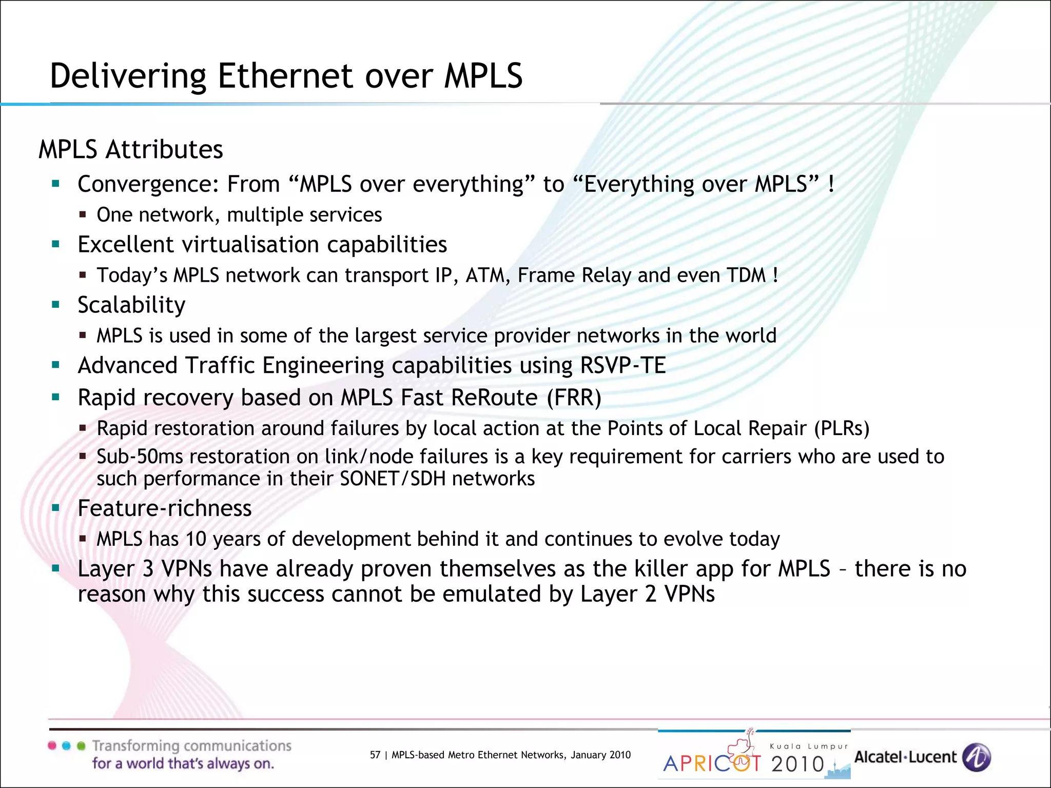 57 | MPLS-based Metro Ethernet Networks, January 2010
MPLS Attributes
 Convergence: From “MPLS over everything” to “Everything over MPLS” !
 One network, multiple services
 Excellent virtualisation capabilities
 Today’s MPLS network can transport IP, ATM, Frame Relay and even TDM !
 Scalability
 MPLS is used in some of the largest service provider networks in the world
 Advanced Traffic Engineering capabilities using RSVP-TE
 Rapid recovery based on MPLS Fast ReRoute (FRR)
 Rapid restoration around failures by local action at the Points of Local Repair (PLRs)
 Sub-50ms restoration on link/node failures is a key requirement for carriers who are used to
such performance in their SONET/SDH networks
 Feature-richness
 MPLS has 10 years of development behind it and continues to evolve today
 Layer 3 VPNs have already proven themselves as the killer app for MPLS – there is no
reason why this success cannot be emulated by Layer 2 VPNs
Delivering Ethernet over MPLS
 