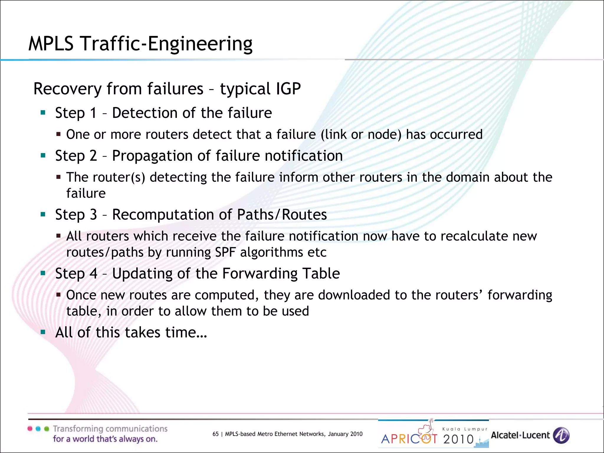 65 | MPLS-based Metro Ethernet Networks, January 2010
Recovery from failures – typical IGP
 Step 1 – Detection of the failure
 One or more routers detect that a failure (link or node) has occurred
 Step 2 – Propagation of failure notification
 The router(s) detecting the failure inform other routers in the domain about the
failure
 Step 3 – Recomputation of Paths/Routes
 All routers which receive the failure notification now have to recalculate new
routes/paths by running SPF algorithms etc
 Step 4 – Updating of the Forwarding Table
 Once new routes are computed, they are downloaded to the routers’ forwarding
table, in order to allow them to be used
 All of this takes time…
MPLS Traffic-Engineering
 