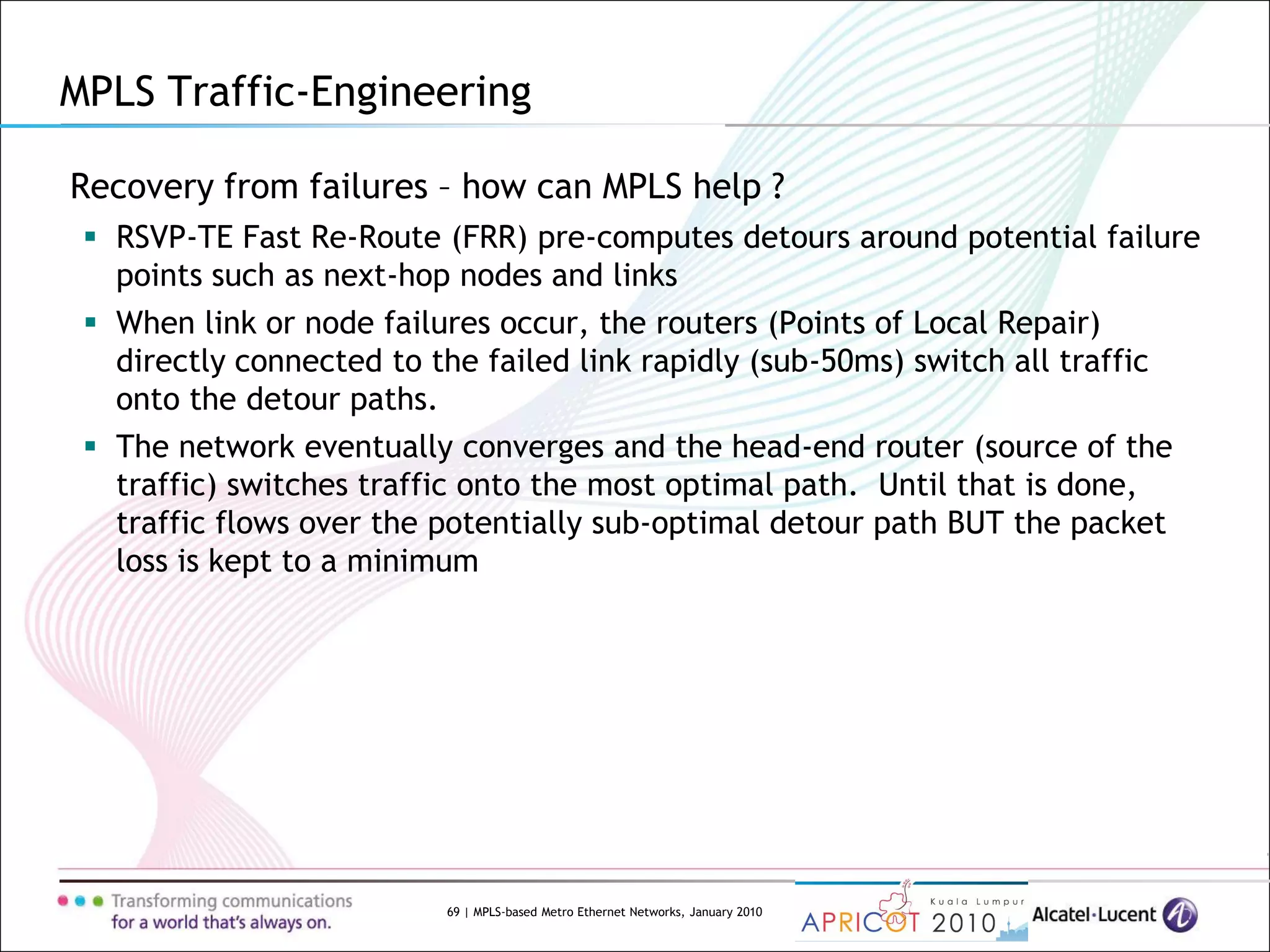 69 | MPLS-based Metro Ethernet Networks, January 2010
Recovery from failures – how can MPLS help ?
 RSVP-TE Fast Re-Route (FRR) pre-computes detours around potential failure
points such as next-hop nodes and links
 When link or node failures occur, the routers (Points of Local Repair)
directly connected to the failed link rapidly (sub-50ms) switch all traffic
onto the detour paths.
 The network eventually converges and the head-end router (source of the
traffic) switches traffic onto the most optimal path. Until that is done,
traffic flows over the potentially sub-optimal detour path BUT the packet
loss is kept to a minimum
MPLS Traffic-Engineering
 