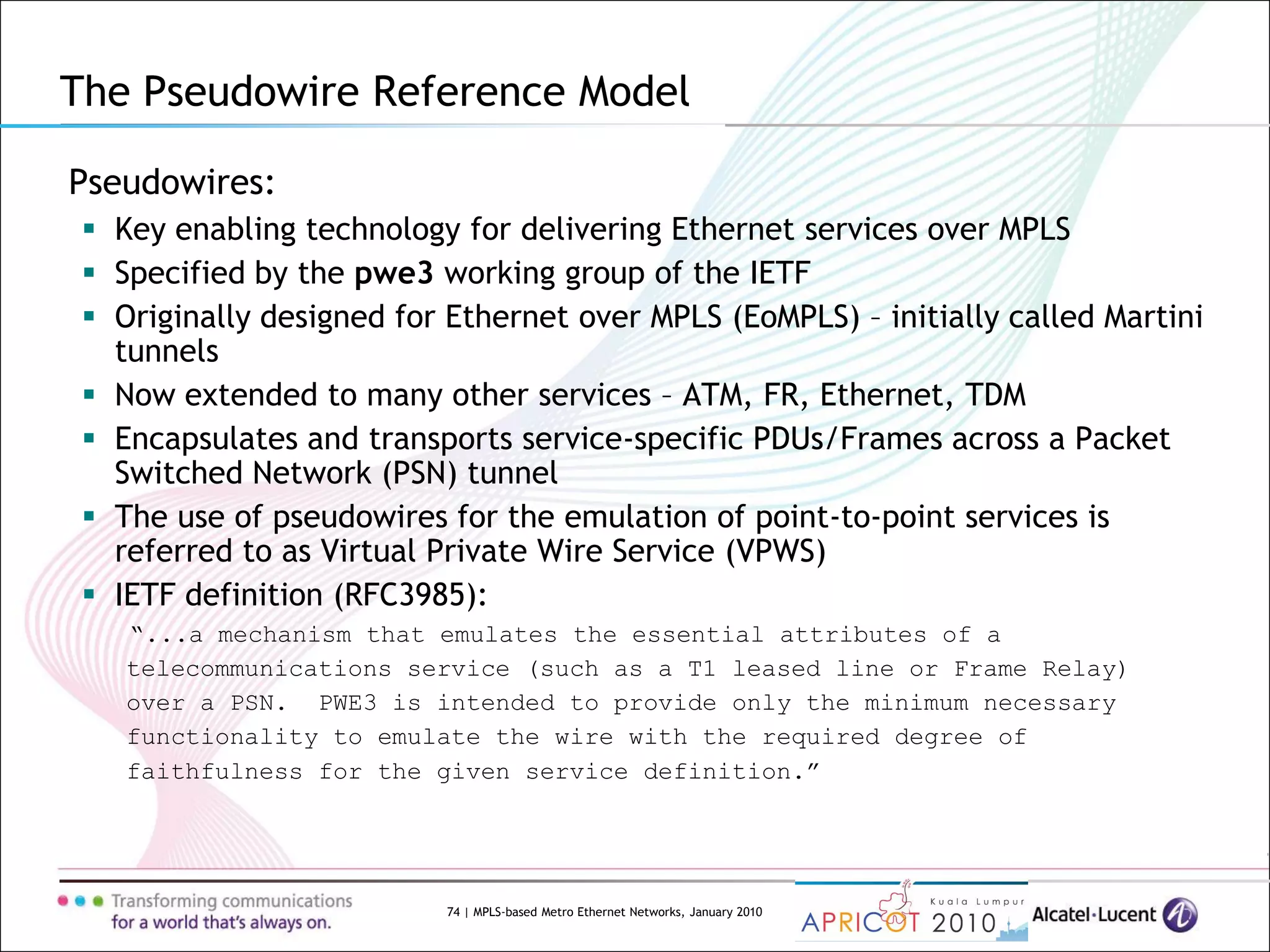 74 | MPLS-based Metro Ethernet Networks, January 2010
Pseudowires:
 Key enabling technology for delivering Ethernet services over MPLS
 Specified by the pwe3 working group of the IETF
 Originally designed for Ethernet over MPLS (EoMPLS) – initially called Martini
tunnels
 Now extended to many other services – ATM, FR, Ethernet, TDM
 Encapsulates and transports service-specific PDUs/Frames across a Packet
Switched Network (PSN) tunnel
 The use of pseudowires for the emulation of point-to-point services is
referred to as Virtual Private Wire Service (VPWS)
 IETF definition (RFC3985):
“...a mechanism that emulates the essential attributes of a
telecommunications service (such as a T1 leased line or Frame Relay)
over a PSN. PWE3 is intended to provide only the minimum necessary
functionality to emulate the wire with the required degree of
faithfulness for the given service definition.”
The Pseudowire Reference Model
 