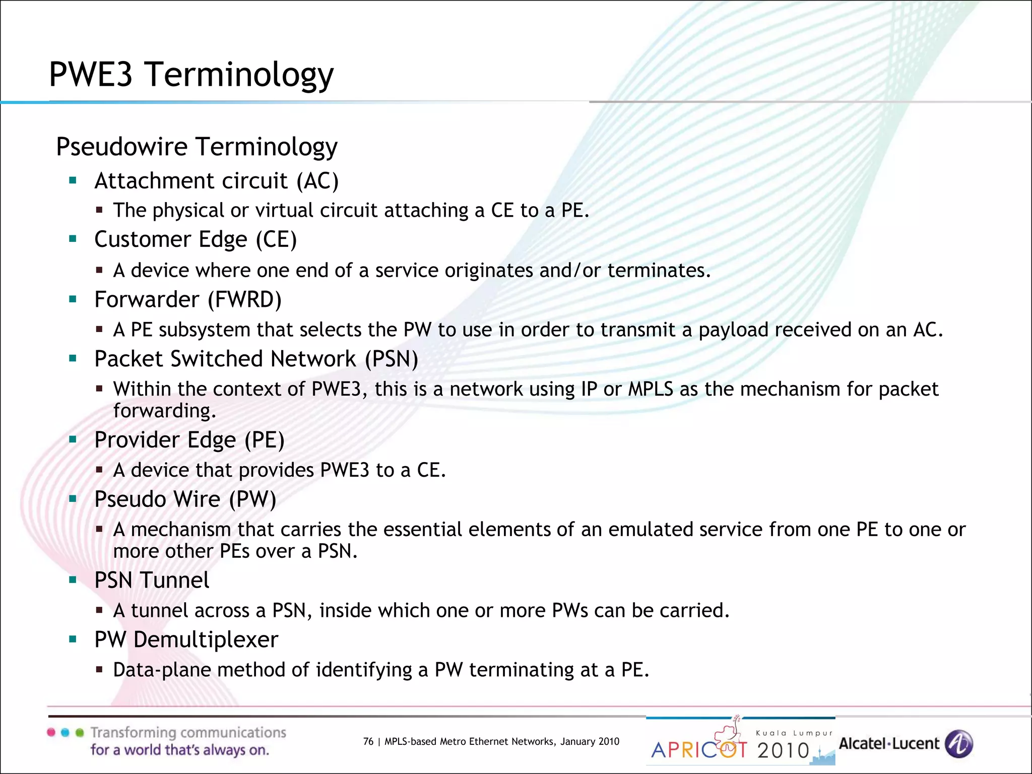 76 | MPLS-based Metro Ethernet Networks, January 2010
Pseudowire Terminology
 Attachment circuit (AC)
 The physical or virtual circuit attaching a CE to a PE.
 Customer Edge (CE)
 A device where one end of a service originates and/or terminates.
 Forwarder (FWRD)
 A PE subsystem that selects the PW to use in order to transmit a payload received on an AC.
 Packet Switched Network (PSN)
 Within the context of PWE3, this is a network using IP or MPLS as the mechanism for packet
forwarding.
 Provider Edge (PE)
 A device that provides PWE3 to a CE.
 Pseudo Wire (PW)
 A mechanism that carries the essential elements of an emulated service from one PE to one or
more other PEs over a PSN.
 PSN Tunnel
 A tunnel across a PSN, inside which one or more PWs can be carried.
 PW Demultiplexer
 Data-plane method of identifying a PW terminating at a PE.
PWE3 Terminology
 