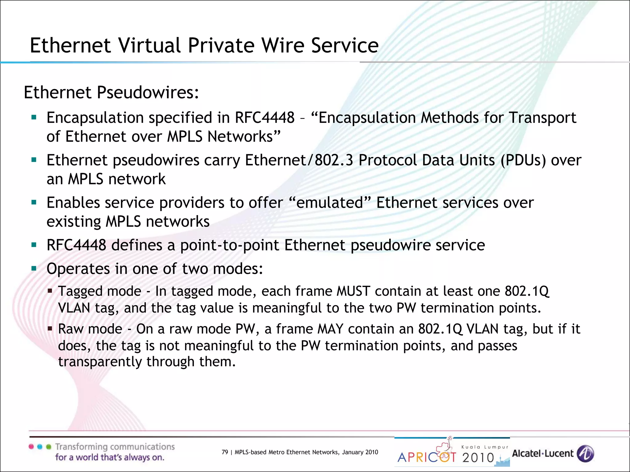 79 | MPLS-based Metro Ethernet Networks, January 2010
Ethernet Pseudowires:
 Encapsulation specified in RFC4448 – “Encapsulation Methods for Transport
of Ethernet over MPLS Networks”
 Ethernet pseudowires carry Ethernet/802.3 Protocol Data Units (PDUs) over
an MPLS network
 Enables service providers to offer “emulated” Ethernet services over
existing MPLS networks
 RFC4448 defines a point-to-point Ethernet pseudowire service
 Operates in one of two modes:
 Tagged mode - In tagged mode, each frame MUST contain at least one 802.1Q
VLAN tag, and the tag value is meaningful to the two PW termination points.
 Raw mode - On a raw mode PW, a frame MAY contain an 802.1Q VLAN tag, but if it
does, the tag is not meaningful to the PW termination points, and passes
transparently through them.
Ethernet Virtual Private Wire Service
 