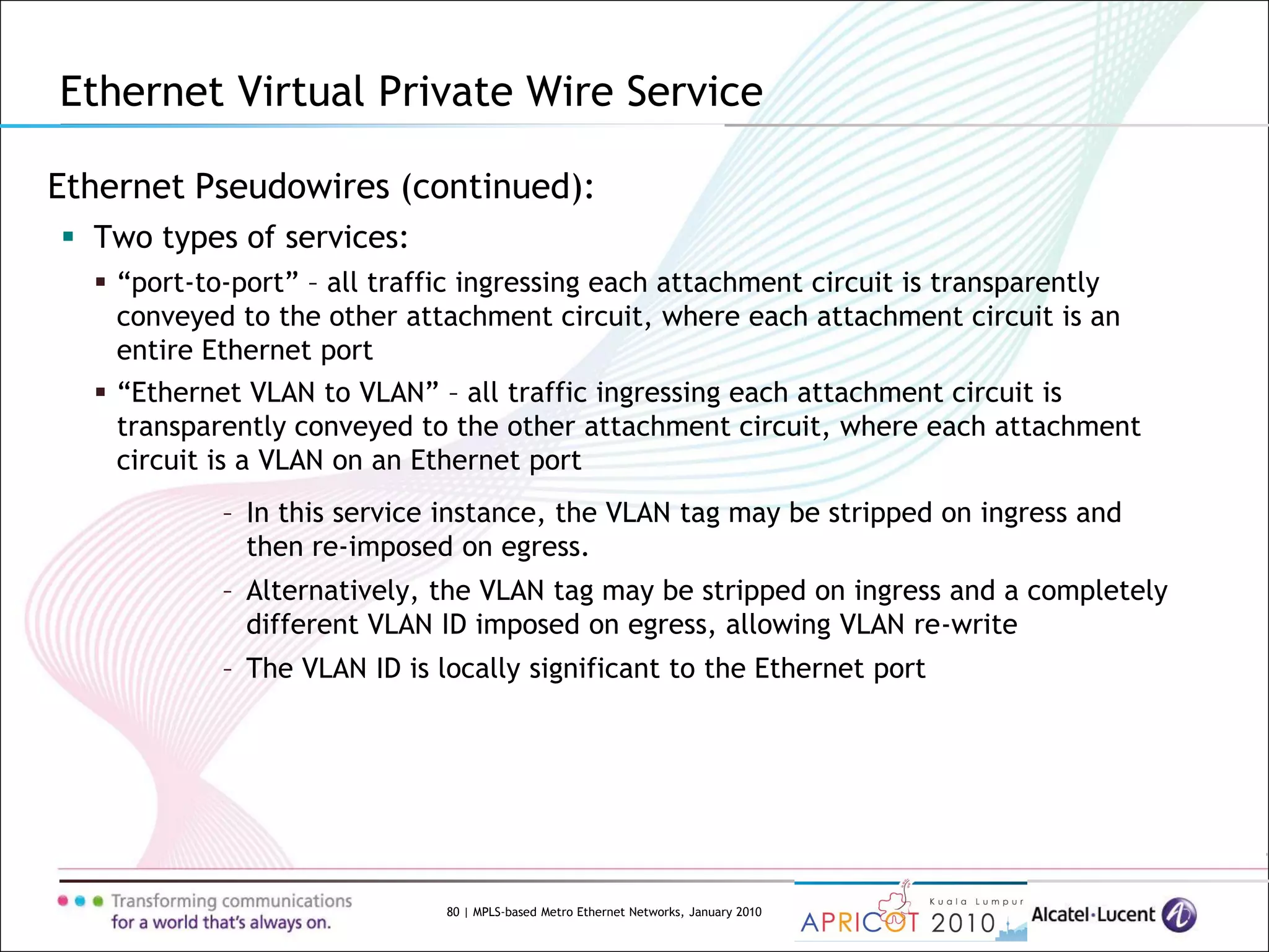 80 | MPLS-based Metro Ethernet Networks, January 2010
Ethernet Pseudowires (continued):
 Two types of services:
 “port-to-port” – all traffic ingressing each attachment circuit is transparently
conveyed to the other attachment circuit, where each attachment circuit is an
entire Ethernet port
 “Ethernet VLAN to VLAN” – all traffic ingressing each attachment circuit is
transparently conveyed to the other attachment circuit, where each attachment
circuit is a VLAN on an Ethernet port
– In this service instance, the VLAN tag may be stripped on ingress and
then re-imposed on egress.
– Alternatively, the VLAN tag may be stripped on ingress and a completely
different VLAN ID imposed on egress, allowing VLAN re-write
– The VLAN ID is locally significant to the Ethernet port
Ethernet Virtual Private Wire Service
 