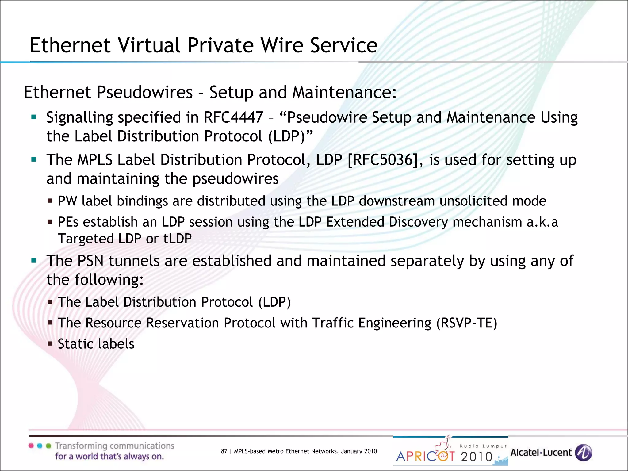 87 | MPLS-based Metro Ethernet Networks, January 2010
Ethernet Pseudowires – Setup and Maintenance:
 Signalling specified in RFC4447 – “Pseudowire Setup and Maintenance Using
the Label Distribution Protocol (LDP)”
 The MPLS Label Distribution Protocol, LDP [RFC5036], is used for setting up
and maintaining the pseudowires
 PW label bindings are distributed using the LDP downstream unsolicited mode
 PEs establish an LDP session using the LDP Extended Discovery mechanism a.k.a
Targeted LDP or tLDP
 The PSN tunnels are established and maintained separately by using any of
the following:
 The Label Distribution Protocol (LDP)
 The Resource Reservation Protocol with Traffic Engineering (RSVP-TE)
 Static labels
Ethernet Virtual Private Wire Service
 