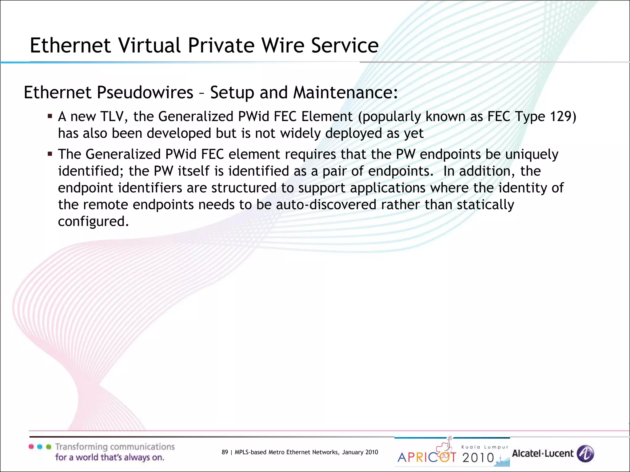 89 | MPLS-based Metro Ethernet Networks, January 2010
Ethernet Pseudowires – Setup and Maintenance:
 A new TLV, the Generalized PWid FEC Element (popularly known as FEC Type 129)
has also been developed but is not widely deployed as yet
 The Generalized PWid FEC element requires that the PW endpoints be uniquely
identified; the PW itself is identified as a pair of endpoints. In addition, the
endpoint identifiers are structured to support applications where the identity of
the remote endpoints needs to be auto-discovered rather than statically
configured.
Ethernet Virtual Private Wire Service
 