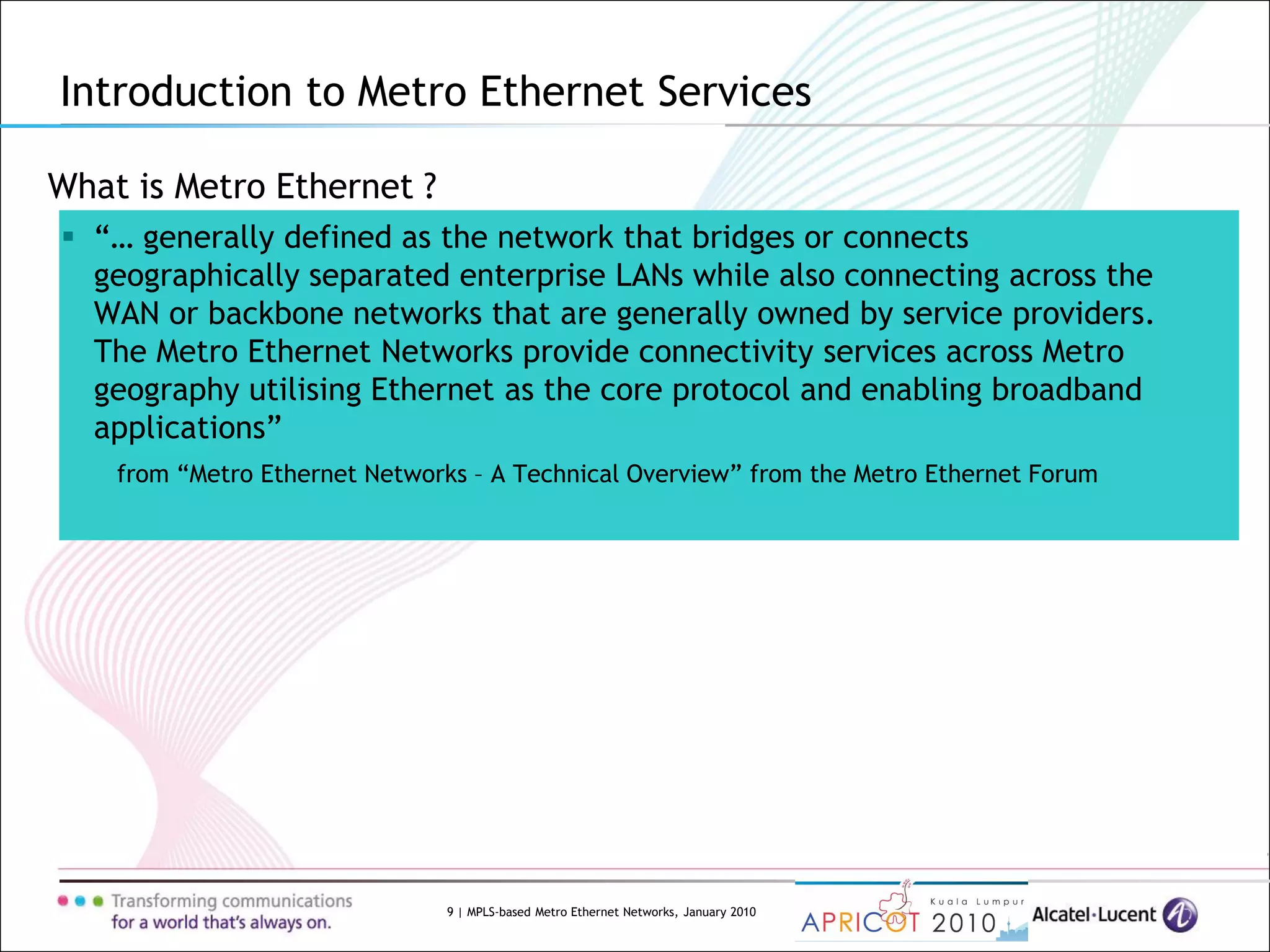 9 | MPLS-based Metro Ethernet Networks, January 2010
What is Metro Ethernet ?
 “… generally defined as the network that bridges or connects
geographically separated enterprise LANs while also connecting across the
WAN or backbone networks that are generally owned by service providers.
The Metro Ethernet Networks provide connectivity services across Metro
geography utilising Ethernet as the core protocol and enabling broadband
applications”
from “Metro Ethernet Networks – A Technical Overview” from the Metro Ethernet Forum
Introduction to Metro Ethernet Services
 