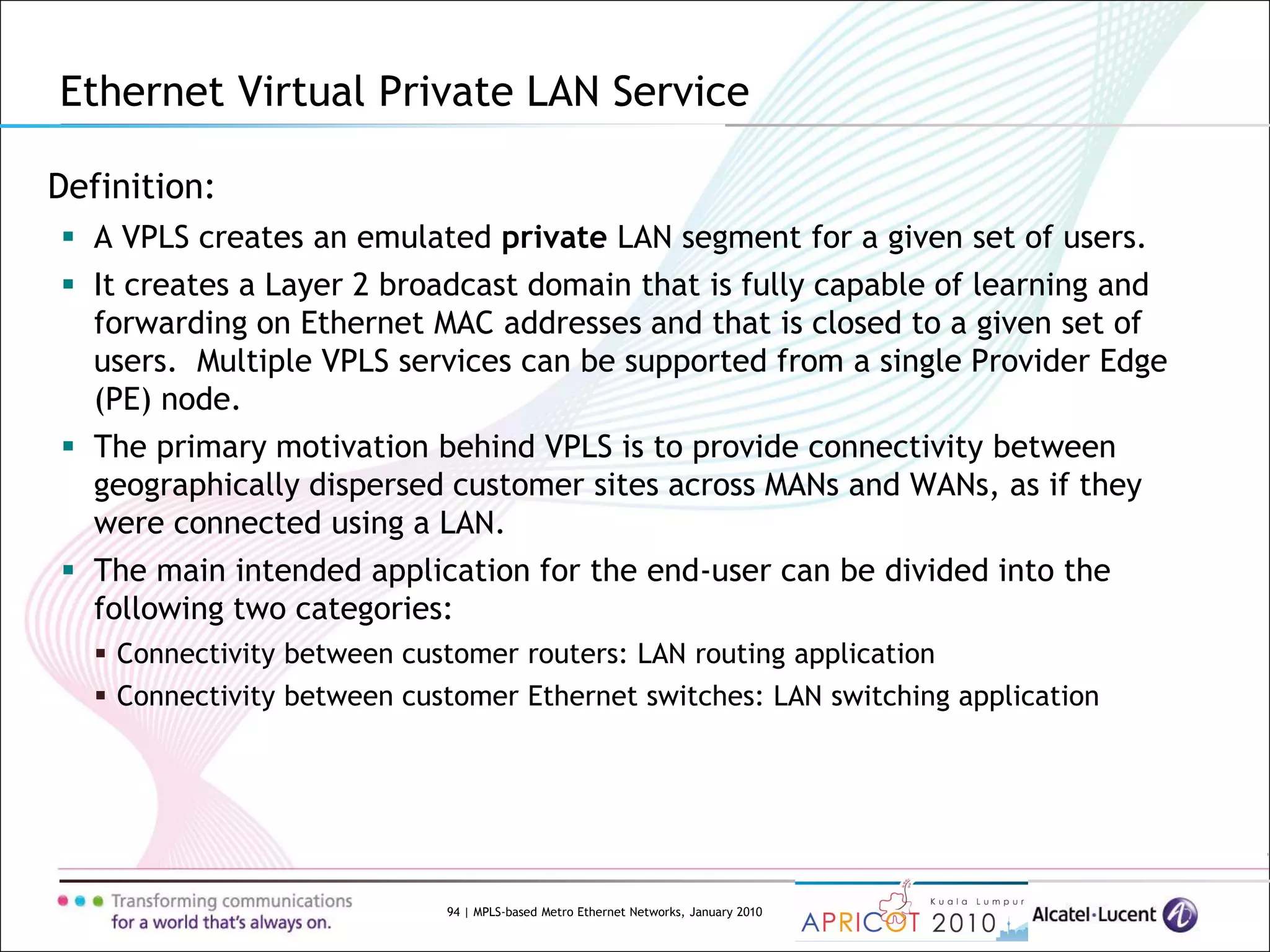 94 | MPLS-based Metro Ethernet Networks, January 2010
Definition:
 A VPLS creates an emulated private LAN segment for a given set of users.
 It creates a Layer 2 broadcast domain that is fully capable of learning and
forwarding on Ethernet MAC addresses and that is closed to a given set of
users. Multiple VPLS services can be supported from a single Provider Edge
(PE) node.
 The primary motivation behind VPLS is to provide connectivity between
geographically dispersed customer sites across MANs and WANs, as if they
were connected using a LAN.
 The main intended application for the end-user can be divided into the
following two categories:
 Connectivity between customer routers: LAN routing application
 Connectivity between customer Ethernet switches: LAN switching application
Ethernet Virtual Private LAN Service
 