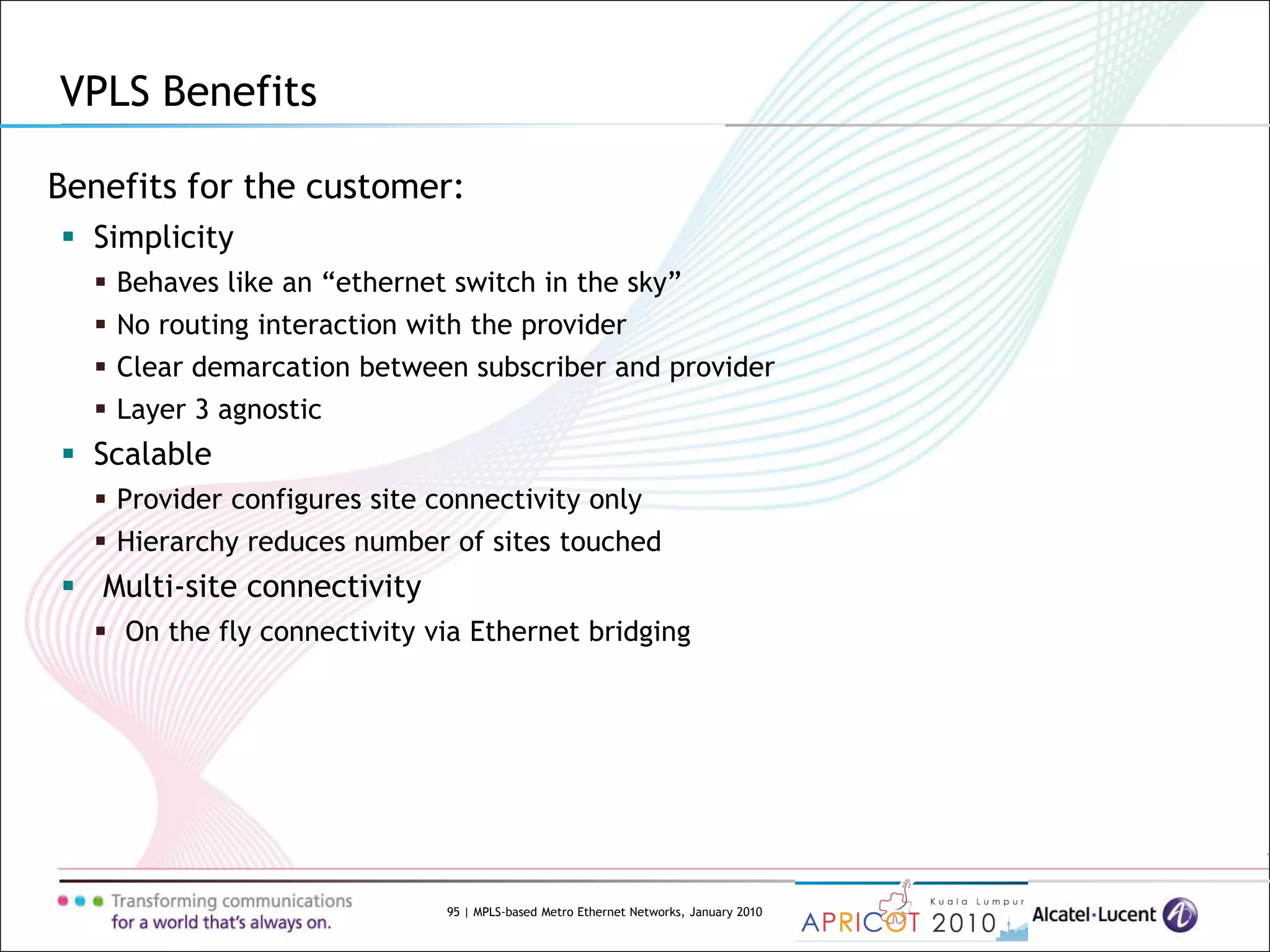 95 | MPLS-based Metro Ethernet Networks, January 2010
Benefits for the customer:
 Simplicity
 Behaves like an “ethernet switch in the sky”
 No routing interaction with the provider
 Clear demarcation between subscriber and provider
 Layer 3 agnostic
 Scalable
 Provider configures site connectivity only
 Hierarchy reduces number of sites touched
 Multi-site connectivity
 On the fly connectivity via Ethernet bridging
VPLS Benefits
 