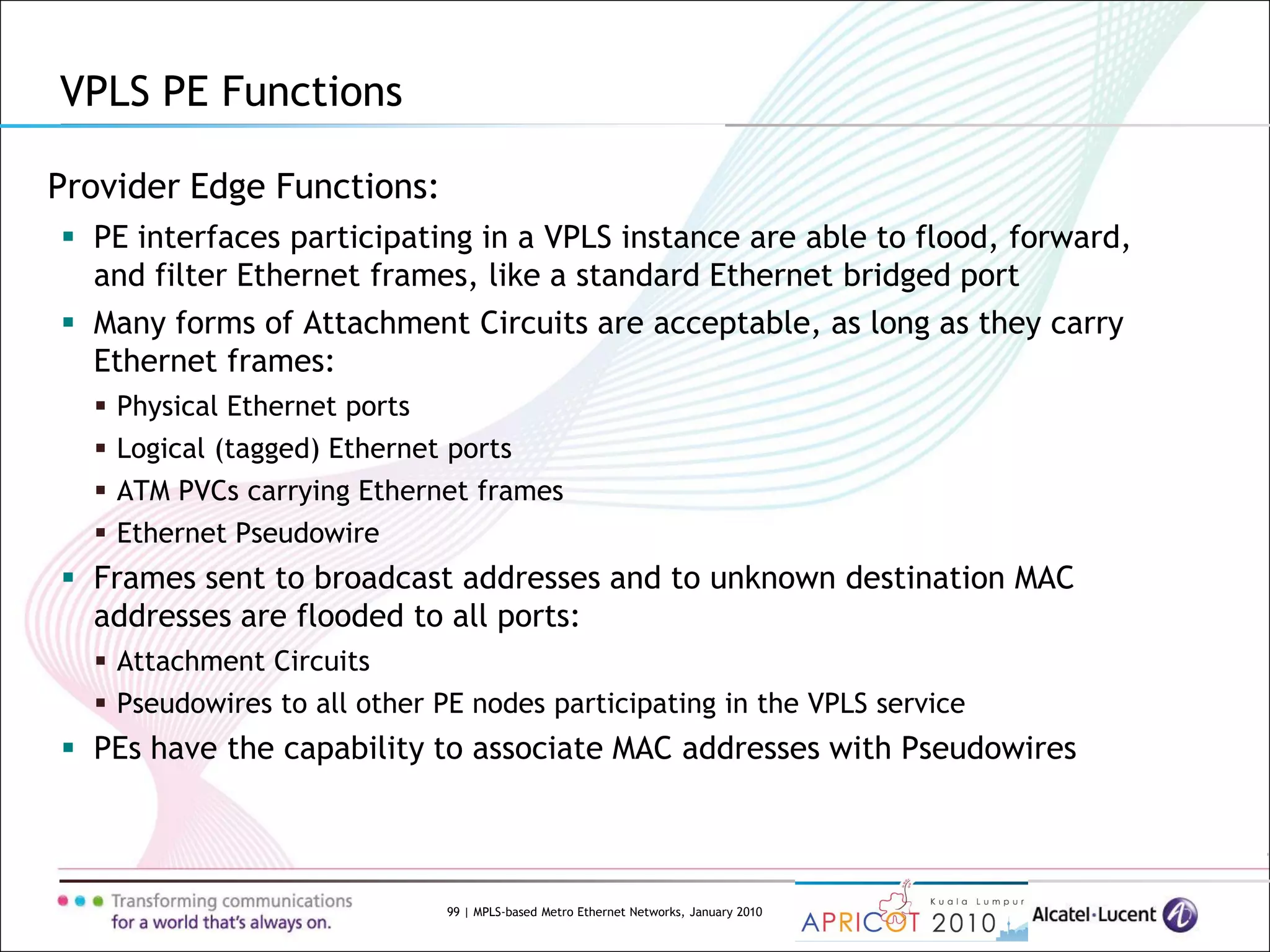 99 | MPLS-based Metro Ethernet Networks, January 2010
Provider Edge Functions:
 PE interfaces participating in a VPLS instance are able to flood, forward,
and filter Ethernet frames, like a standard Ethernet bridged port
 Many forms of Attachment Circuits are acceptable, as long as they carry
Ethernet frames:
 Physical Ethernet ports
 Logical (tagged) Ethernet ports
 ATM PVCs carrying Ethernet frames
 Ethernet Pseudowire
 Frames sent to broadcast addresses and to unknown destination MAC
addresses are flooded to all ports:
 Attachment Circuits
 Pseudowires to all other PE nodes participating in the VPLS service
 PEs have the capability to associate MAC addresses with Pseudowires
VPLS PE Functions
 