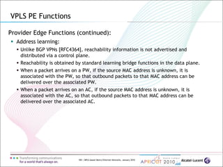 100 | MPLS-based Metro Ethernet Networks, January 2010
Provider Edge Functions (continued):
 Address learning:
 Unlike BGP VPNs [RFC4364], reachability information is not advertised and
distributed via a control plane.
 Reachability is obtained by standard learning bridge functions in the data plane.
 When a packet arrives on a PW, if the source MAC address is unknown, it is
associated with the PW, so that outbound packets to that MAC address can be
delivered over the associated PW.
 When a packet arrives on an AC, if the source MAC address is unknown, it is
associated with the AC, so that outbound packets to that MAC address can be
delivered over the associated AC.
VPLS PE Functions
 