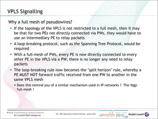 104 | MPLS-based Metro Ethernet Networks, January 2010
VPLS Signalling
Why a full mesh of pseudowires?
 If the topology of the VPLS is not restricted to a full mesh, then it may
be that for two PEs not directly connected via PWs, they would have to
use an intermediary PE to relay packets
 A loop-breaking protocol, such as the Spanning Tree Protocol, would be
required
 With a full-mesh of PWs, every PE is now directly connected to every
other PE in the VPLS via a PW; there is no longer any need to relay
packets
 The loop-breaking rule now becomes the "split horizon" rule, whereby a
PE MUST NOT forward traffic received from one PW to another in the
same VPLS mesh
 Does this remind you of a similar mechanism used in IP networks ? The ibgp
full-mesh !
 