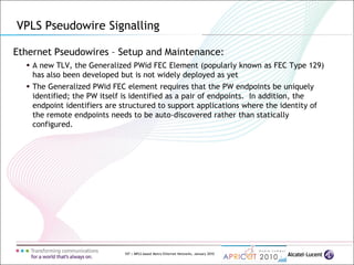 107 | MPLS-based Metro Ethernet Networks, January 2010
Ethernet Pseudowires – Setup and Maintenance:
 A new TLV, the Generalized PWid FEC Element (popularly known as FEC Type 129)
has also been developed but is not widely deployed as yet
 The Generalized PWid FEC element requires that the PW endpoints be uniquely
identified; the PW itself is identified as a pair of endpoints. In addition, the
endpoint identifiers are structured to support applications where the identity of
the remote endpoints needs to be auto-discovered rather than statically
configured.
VPLS Pseudowire Signalling
 