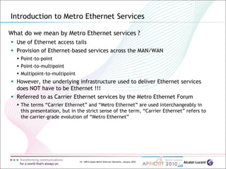 14 | MPLS-based Metro Ethernet Networks, January 2010
What do we mean by Metro Ethernet services ?
 Use of Ethernet access tails
 Provision of Ethernet-based services across the MAN/WAN
 Point-to-point
 Point-to-multipoint
 Multipoint-to-multipoint
 However, the underlying infrastructure used to deliver Ethernet services
does NOT have to be Ethernet !!!
 Referred to as Carrier Ethernet services by the Metro Ethernet Forum
 The terms “Carrier Ethernet” and “Metro Ethernet” are used interchangeably in
this presentation, but in the strict sense of the term, “Carrier Ethernet” refers to
the carrier-grade evolution of “Metro Ethernet”
Introduction to Metro Ethernet Services
 
