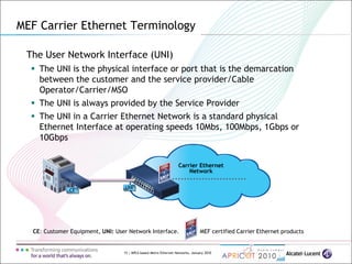 15 | MPLS-based Metro Ethernet Networks, January 2010
Carrier Ethernet
Network
UNI
The User Network Interface (UNI)
 The UNI is the physical interface or port that is the demarcation
between the customer and the service provider/Cable
Operator/Carrier/MSO
 The UNI is always provided by the Service Provider
 The UNI in a Carrier Ethernet Network is a standard physical
Ethernet Interface at operating speeds 10Mbs, 100Mbps, 1Gbps or
10Gbps
CE: Customer Equipment, UNI: User Network Interface. MEF certified Carrier Ethernet products
CE
MEF Carrier Ethernet Terminology
 