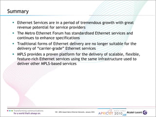 150 | MPLS-based Metro Ethernet Networks, January 2010
Summary
 Ethernet Services are in a period of tremendous growth with great
revenue potential for service providers
 The Metro Ethernet Forum has standardised Ethernet services and
continues to enhance specifications
 Traditional forms of Ethernet delivery are no longer suitable for the
delivery of “carrier-grade” Ethernet services
 MPLS provides a proven platform for the delivery of scalable, flexible,
feature-rich Ethernet services using the same infrastructure used to
deliver other MPLS-based services
 